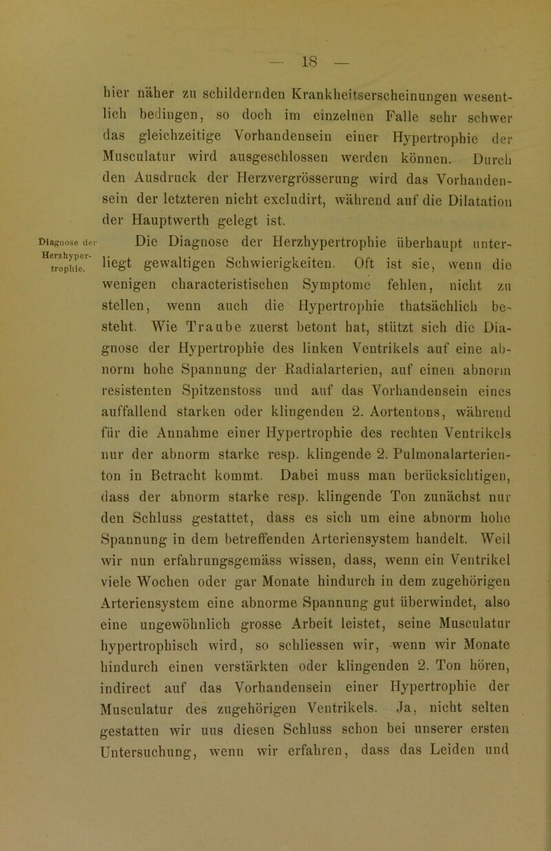 Diagnose der Herzhyper- tropliie. hier näher zu schildernden Krankheitserscheinungen wesent- lich bedingen, so doch im einzelnen Falle sehr schwer das gleichzeitige Vorhandensein einer Hypertrophie der Musculatur wird ausgeschlossen werden können. Durch den Ausdruck der Herzvergrösserung wird das Vorhanden- sein der letzteren nicht excludirt, während auf die Dilatation der Hauptwerth gelegt ist. Die Diagnose der Herzhypertrophie überhaupt unter- liegt gewaltigen Schwierigkeiten. Oft ist sie, wenn die wenigen characteristischen Symptome fehlen, nicht zu stellen, wenn auch die Hypertrophie thatsächlich be- steht. Wie Traube zuerst betont hat, stützt sich die Dia- gnose der Hypertrophie des linken Ventrikels auf eine ab- norm hohe Spannung der Radialarterien, auf einen abnorm resistenten Spitzenstoss und auf das Vorhandensein eines auffallend starken oder klingenden 2. Aortentons, während für die Annahme einer Hypertrophie des rechten Ventrikels nur der abnorm starke resp. klingende 2. Pulmonalarterien- ton in Betracht kommt. Dabei muss man berücksichtigen, dass der abnorm starke resp. klingende Ton zunächst nur den Schluss gestattet, dass es sich um eine abnorm hohe Spannung in dem betrefienden Arteriensystem handelt. Weil wir nun erfahrungsgemäss wissen, dass, wenn ein Ventrikel viele Wochen oder gar Monate hindurch in dem zugehörigen Arteriensystem eine abnorme Spannung gut überwindet, also eine ungewöhnlich grosse Arbeit leistet, seine Musculatur hypertrophisch wird, so schliessen wir, wenn wir Monate hindurch einen verstärkten oder klingenden 2. Ton hören, indirect auf das Vorhandensein einer Hypertrophie der Musculatur des zugehörigen Ventrikels. Ja, nicht selten gestatten wir uns diesen Schluss schon bei unserer ersten Untersuchung, wenn wir erfahren, dass das Leiden und