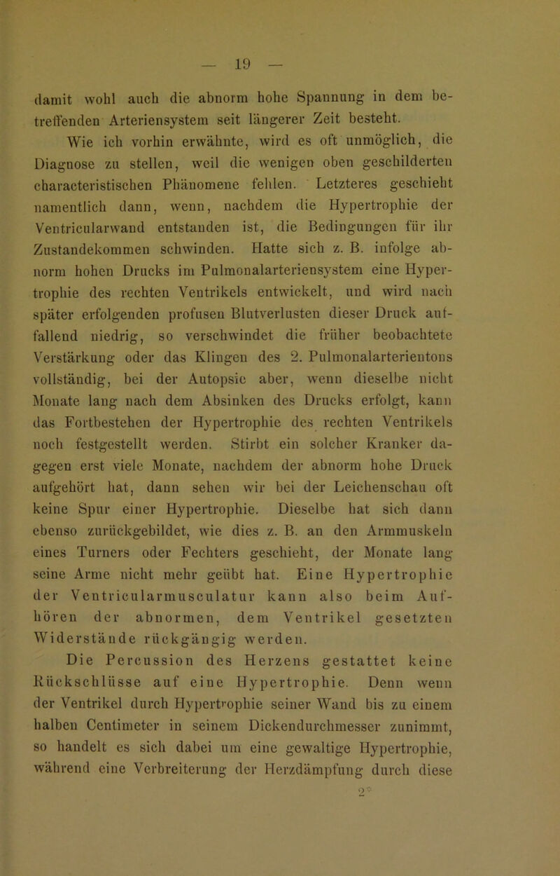 damit wohl auch die abnorm hohe Spannung in dem be- treffenden Arteriensystem seit längerer Zeit besteht. Wie ich vorhin erwähnte, wird es oft unmöglich, die Diagnose zu stellen, weil die wenigen oben geschilderten characteristischen Phänomene fehlen. Letzteres geschieht namentlich dann, wenn, nachdem die Hypertrophie der Ventricularwand entstanden ist, die Bedingungen für ihr Zustandekommen schwinden. Hatte sich z. B. infolge ab- norm hohen Drucks im Pulmonalarteriensystem eine Hyper- trophie des rechten Ventrikels entwickelt, und wird nach später erfolgenden profusen Blutverlusten dieser Druck auf- fallend niedrig, so verschwindet die früher beobachtete Verstärkung oder das Klingen des 2. Pulmonalarterientons vollständig, bei der Autopsie aber, wenn dieselbe nicht Monate lang nach dem Absinken des Drucks erfolgt, kann das Fortbestehen der Hypertrophie des rechten Ventrikels noch festgestellt werden. Stirbt ein solcher Kranker da- gegen erst viele Monate, nachdem der abnorm hohe Druck aufgehört hat, dann sehen wir bei der Leichenschau oft keine Spur einer Hypertrophie. Dieselbe hat sich dann ebenso zurückgebildet, wie dies z. B. an den Armmuskeln eines Turners oder Fechters geschieht, der Monate lang seine Arme nicht mehr geübt hat. Eine Hypertrophie der Ventricularmusculatur kann also beim Auf- hören der abnormen, dem Ventrikel gesetzten Widerstände rückgängig werden. Die Percussion des Herzens gestattet keine Rückschlüsse auf eine Hypertrophie. Denn wenn der Ventrikel durch Hypertrophie seiner Wand bis zu einem halben Cenlimetcr in seinem Dickendurchmesser zunimmt, so handelt es sich dabei um eine gewaltige Hypertrophie, während eine Verbreiterung der Herzdämpfung durch diese