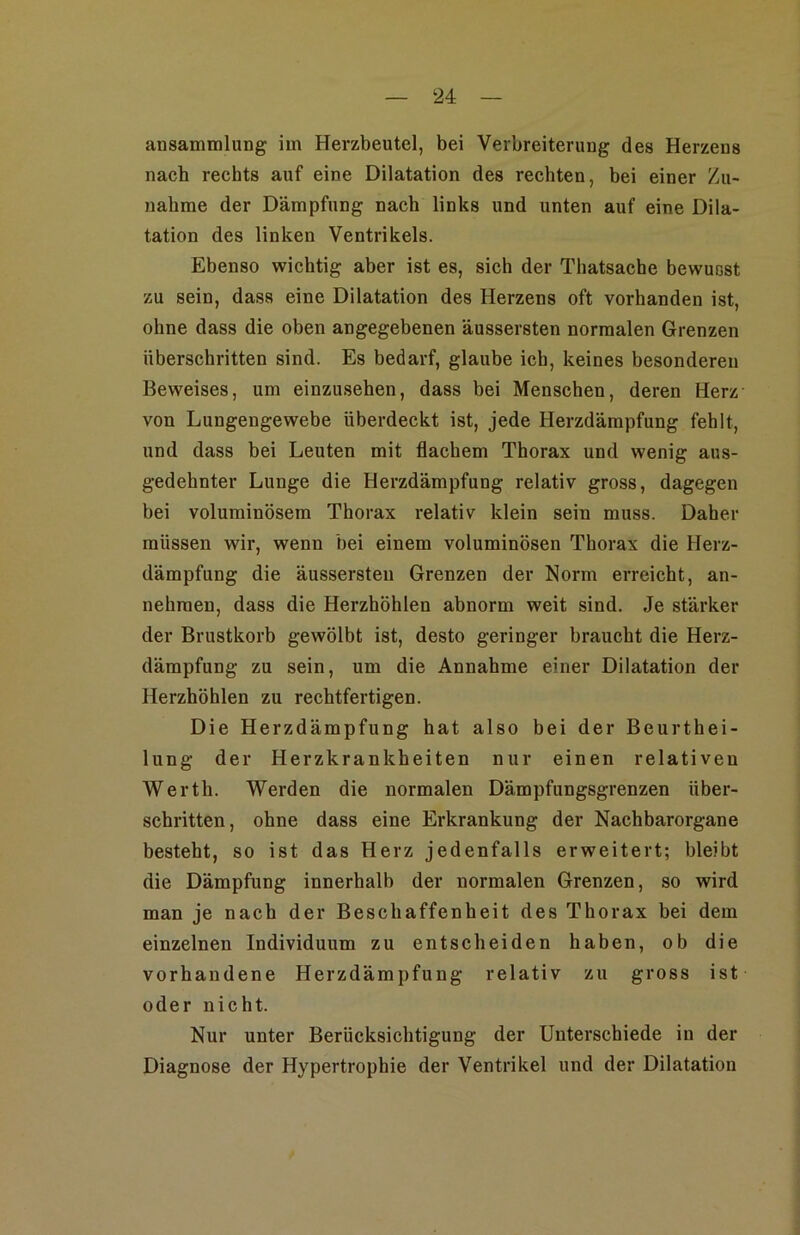 ansammlung im Herzbeutel, bei Verbreiterung des Herzeus nach rechts auf eine Dilatation des rechten, hei einer Zu- nahme der Dämpfung nach links und unten auf eine Dila- tation des linken Ventrikels. Ebenso wichtig aber ist es, sich der Thatsache bewusst zu sein, dass eine Dilatation des Herzens oft vorhanden ist, ohne dass die oben angegebenen äussersten normalen Grenzen überschritten sind. Es bedarf, glaube ich, keines besonderen Beweises, um einzusehen, dass bei Menschen, deren Herz von Lungengewebe überdeckt ist, jede Herzdärapfung fehlt, und dass bei Leuten mit flachem Thorax und wenig aus- gedehnter Lunge die Herzdämpfung relativ gross, dagegen bei voluminösem Thorax relativ klein sein muss. Daher müssen wir, wenn bei einem voluminösen Thorax die Herz- dämpfung die äussersten Grenzen der Norm erreicht, an- nehraen, dass die Herzhöhlen abnorm weit sind. Je stärker der Brustkorb gewölbt ist, desto geringer braucht die Herz- dämpfung zu sein, um die Annahme einer Dilatation der Herzhöhlen zu rechtfertigen. Die Herzdämpfung hat also bei der Beurthei- lung der Herzkrankheiten nur einen relativen Werth. Werden die normalen Dämpfungsgrenzen über- schritten, ohne dass eine Erkrankung der Nachbarorgane besteht, so ist das Herz jedenfalls erweitert; bleibt die Dämpfung innerhalb der normalen Grenzen, so wird man je nach der Beschaffenheit des Thorax bei dem einzelnen Individuum zu entscheiden haben, ob die vorhandene Herzdämpfung relativ zu gross ist oder nicht. Nur unter Berücksichtigung der Unterschiede in der Diagnose der Hypertrophie der Ventrikel und der Dilatation