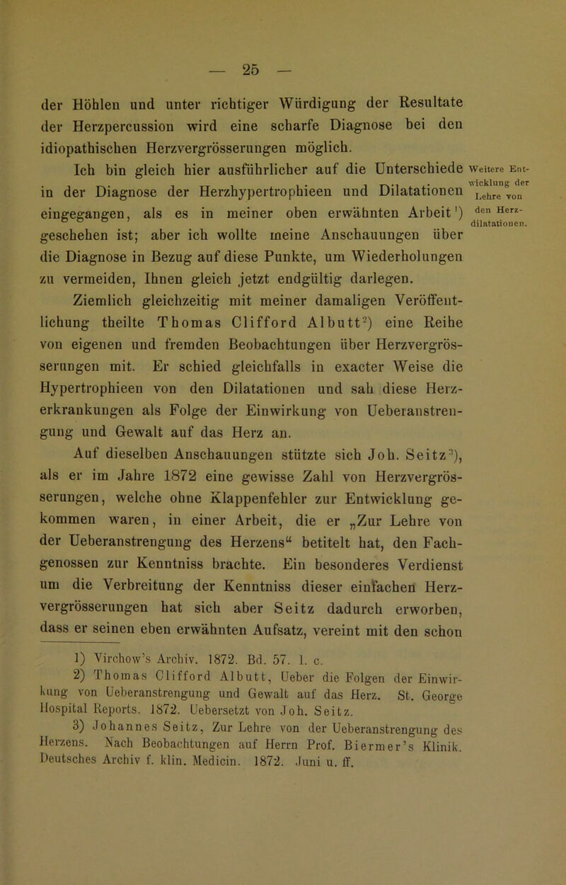 der Höhlen und unter richtiger Würdigung der Resultate der Herzpercussion wird eine scharfe Diagnose bei den idiopathischen Herzvergrösserungen möglich. Ich bin gleich hier ausführlicher auf die Unterschiede in der Diagnose der Herzhypertrophieen und Dilatationen eingegangen, als es in meiner oben erwähnten Arbeit') geschehen ist; aber ich wollte meine Anschauungen über die Diagnose in Bezug auf diese Punkte, um Wiederholungen zu vermeiden. Ihnen gleich jetzt endgültig darlegen. Ziemlich gleichzeitig mit meiner damaligen Veröffent- lichung theilte Thomas Clifford Albutt-) eine Reihe von eigenen und fremden Beobachtungen über Herzvergrös- serungen mit. Er schied gleichfalls in exacter Weise die Hypertrophieen von den Dilatationen und sah diese Herz- erkrankungen als Folge der Einwirkung von Ueberanstren- gung und Gewalt auf das Herz an. Auf dieselben Anschauungen stützte sich Joh. Seitz^), als er im Jahre 1872 eine gewisse Zahl von Herzvergrös- serungen, welche ohne Klappenfehler zur Entwicklung ge- kommen waren, in einer Arbeit, die er „Zur Lehre von der Ueberanstrengung des Herzens“ betitelt hat, den Fach- genossen zur Kenntniss brachte. Ein besonderes Verdienst um die Verbreitung der Kenntniss dieser einfachen Herz- vergrösserungen hat sich aber Seitz dadurch erworben, dass er seinen eben erwähnten Aufsatz, vereint mit den schon 1) Virchow’s Archiv. 1872. Bd. 57. 1. c. 2) Thomas Clifford Albutt, lieber die Folgen der Einwir- kung von Ueberanstrengung und Gewalt auf das Herz. St. George Hospital Reports. 1872. Uebersetzt von Joh. Seitz. 3) Johannes Seitz, Zur Lehre von der Ueberanstrengung des Hei-zens. Nach Beobachtungen auf Herrn Prof. Biermer’s Klinik. Deutsches Archiv f. klin. Medicin. 1872. .liini u. IT. Weitere Ent- wicklung der Lehre yon den Herz- dilatalionen.