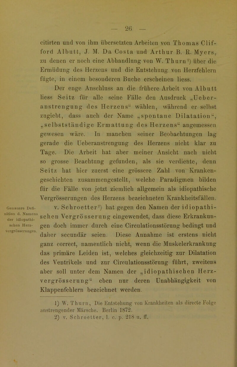 Genauere Deti- nition d. Namens der idiopathi- schen Herz- vcrgrössernngen. citirten und von ihm übersetzten Arbeiten von Thomas Clif- ford Albutt, J. M. Da Costa und Artliur B. R. Myers, zu denen er noch eine Abhandlung von W. Thurn') über die Ermüdung des Herzens und die Entstehung von Herzfehlern fügte, in einem besonderen Buche erscheinen Hess. Der enge Anschluss an die frühere Arbeit von Albutt Hess Seitz für alle seine Fälle den Ausdruck „Ueber- aus trengung des Herzens“ wählen, während er selbst zugiebt, dass auch der Name „spontane Dilatation“, „selbstständige Ermattung des Herzens“ angemessen gewesen wäre. In manchen seiner Beobachtungen lag gerade die Ueberanstrengung des Herzens nicht klar zu Tage. Die Arbeit hat aber meiner Ansicht nach nicht so grosse Beachtung gefunden, als sie verdiente, denn Seitz hat hier zuerst eine grössere Zahl von Kranken- geschichten zusammengestellt, welche Paradigmen bilden für die Fälle von jetzt ziemlich allgemein als idiopathische Vergrösserungen des Herzens bezeichneten Krankheitsfällen. V. Schroetter-) hat gegen den Namen der idiopathi- schen Vergrösserung eingewendet, dass diese Erkrankun- gen doch immer durch eine Circulationsstörung bedingt und daher secundär seien. Diese Annahme ist erstens nicht ganz correct, namentlich nicht, wenn die Muskelerkrankung das primäre Leiden ist, welches gleichzeitig zur Dilatation des Ventrikels und zur Circulationsstörung führt, zweitens aber soll unter dem Namen der „idiopathischen Herz- vergrösserung“ eben nur deren Unabhängigkeit von Klappenfehlern bezeichnet werden. 1) V'. Thurn, Die Entstehung von Krankheiten als directe Folge anstrengender Märsche. Berlin 1872. 2) V. Schroetter, 1. c. p. 218 u. ff.