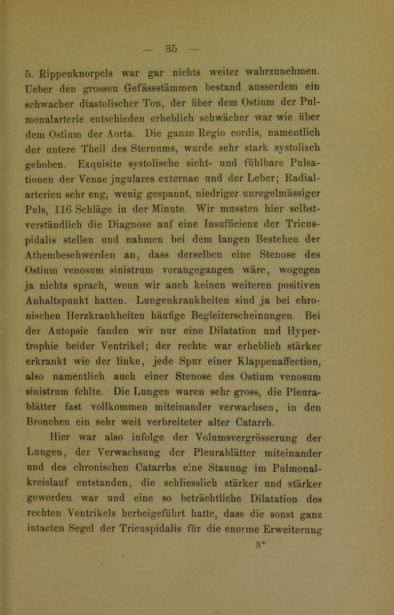 5. Rippenkiiorpels war gar nichts weiter wahrzunehmen. lieber den grossen Gefässstämmen bestand ausserdem ein schwacher diastolischer Ton, der über dem Ostium der Pul- monalarterie entschieden erheblich schwächer war wie über dem Ostium der Aorta. Die ganze Regio cordis, namentlich der untere Theil des Sternums, wurde sehr stark systolisch gehoben. Exquisite systolische sicht- und fühlbare Pulsa- tionen der Venae jugulares externae und der Leber; Radial- arterien sehr eng, wenig gespannt, niedriger unregelmässiger Puls, 116 Schläge in der Minute. Wir mussten hier selbst- verständlich die Diagnose auf eine Insufficienz der Tricus- pidalis stellen und nahmen bei dem langen Bestehen der Athembeschwerden an, dass derselben eine Stenose des Ostium venosum sinistrum vorangegangen wäre, wogegen ja nichts sprach, wenn wir auch keinen weiteren positiven Anhaltspunkt hatten. Lungenkrankheiten sind ja bei chro- nischen Herzkrankheiten häufige Begleiterscheinungen. Bei der Autopsie fanden wir nur eine Dilatation und Hyper- trophie beider Ventrikel; der rechte war erheblich stärker erkrankt wie der linke, jede Spur einer KlappenafFection, also namentlich auch einer Stenose des Ostium venosum sinistrum fehlte. Die Lungen waren sehr gross, die Pleura- blätter fast vollkommen miteinander verwachsen, in den Bronchen ein sehr weit verbreiteter alter Catarrh. Hier war also infolge der Volumsvergrösserung der Lungen, der Verwachsung der Pleurablätter miteinander und des chronischen Catarrhs eine Stauung im Pulmonal- kreislauf entstanden, die schliesslich stärker und stärker geworden war und eine so beträchtliche Dilatation des rechten Ventrikels herbeigeführt hatte, dass die sonst ganz intacten Segel der Tricuspidalis für die enorme Erweiterung 3*