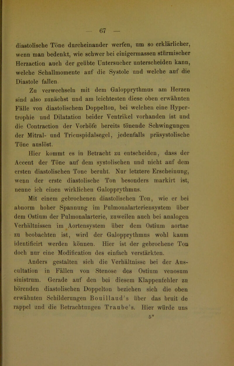 diastolische Töne durcheinander werfen, um so erklärlicher, wenn man bedenkt, wie schwer bei einigermassen stürmischer Herzaction auch der geübte Untersucher unterscheiden kann, welche Schallmomente auf die Systole und welche auf die Diastole fallen. Zu verwechseln mit dem Galopprythmus am Herzen sind also zunächst und am leichtesten diese oben erwähnten Fälle von diastolischem Doppelton, bei welchen eine Hyper- trophie und Dilatation beider Ventrikel vorhanden ist und die Contraction der Vorhöfe bereits tönende Schwingungen der Mitral- und Tricuspidalsegel, jedenfalls präsystolische Töne auslöst. Hier kommt es in Betracht zu entscheiden, dass der Accent der Töne auf dem systolischen und nicht auf dem ersten diastolischen Tone beruht. Nur letztere Erscheinung, wenn der erste diastolische Ton besonders markirt ist, nenne ich einen wirklichen Galopprythmus. Mit einem gebrochenen diastolischen Ton, wie er bei abnorm hoher Spannung im Pulmonalarteriensystem über dem Ostium der Pulmonalarterie, zuweilen auch bei analogen Verhältnissen im Aortensystem über dem Ostium aortae zu beobachten ist, wird der Galopprythmus wohl kaum identificirt werden können. Hier ist der gebrochene Ton doch nur eine Moditication des einfach verstärkten. Anders gestalten sich die Verhältnisse bei der Aus- cultation in Fällen von Stenose des Ostium venosum sinistrum. Gerade auf den bei diesem Klappenfehler zu hörenden diastolischen Doppelton beziehen sich die oben erwähnten Schilderungen Bouillaud’s über das bruit de rappel und die Betrachtungen Traube’s. Hier würde uns 5*
