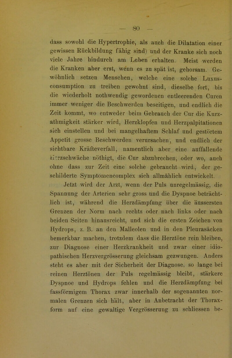 dass sowohl die Hypertrophie, als auch die Dilatation einer gewissen Rückbildung fähig sind^i und der Kranke sich noch viele Jahre hindurch am Leben erhalten. Meist werden die Kranken aber erst, wenn es zu spät ist, gehorsam. Ge- wöhnlich setzen Menschen, welche eine solche Luxus- consumption zu treiben gewohnt sind, dieselbe fort, bis die wiederholt nothwendig gewordenen entleerenden Curen immer weniger die Beschwerden beseitigen, und endlich die Zeit kommt, wo entweder beim Gebrauch der Cur die Kurz- athmigkeit stärker wird, Herzklopfen und Herzpalpitationen sich einstellen und bei mangelhaftem Schlaf und gestörtem Appetit grosse Beschwerden verursachen, und endlich der sichtbare Kräfteverfall, namentlich aber eine auffallende il-^rzschwäche nöthigt, die Cur abzubrechen, oder wo, auch ohne dass zur Zeit eine solche gebraucht wird, der ge- schilderte Symptomencomplex sich allmählich entwickelt. Jetzt wird der Arzt, wenn der Puls unregelmässig, die Spannung der Arterien sehr gross und die Dyspnoe beträcht- lich ist, während die Herzdämpfung über die äussersten Grenzen der Norm nach rechts oder nach links oder nach beiden Seiten hinausreicht, und sich die ersten Zeichen von Hydrops, z. B. an den Malleolen und in den Pleurasäcken bemerkbar machen, trotzdem dass die Herztöne rein bleiben, zur Diagnose einer Herzkrankheit und zwar einer idio- pathischen Herzvergrösserung gleichsam gezwungen. Anders steht es aber mit der Sicherheit der Diagnose, so lange bei reinen Herztönen der Puls regelmässig bleibt, stärkere Dyspnoe und Hydrops fehlen und die Herzdämpfung bei fassförmigem Thorax zwar innerhalb der sogenannten nor- malen Grenzen sich hält, aber in Anbetracht der Thorax- form auf eine gewaltige Vergrösserung zu schliessen be-
