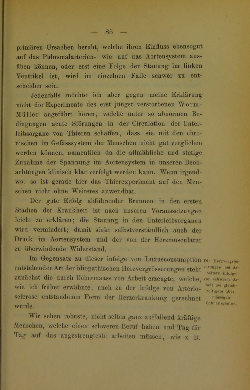 primären Ursachen beruht, welche ihren Einfluss ebensogut auf das Pulmonalarterien- wie auf das Aortensystem aus- üben können, oder erst eine Folge der Stauung im linken Ventrikel ist, wird im einzelnen Falle schwer zu ent- scheiden sein. Jedenfalls möchte ich aber gegen meine Erklärung nicht die Experimente des erst jüngst verstorbenen Worm- Müller angeführt hören, welche unter so abnormen Be- dingungen acute Störungen in der Circulation der Unter- leibsorgane von Thieren schaffen, dass sie mit den chro- nischen im Gefässsystem der Menschen nicht gut verglichen werden können, namentlich da die allmähliche und stetige Zunahme der Spannung im Aortensystem in unseren Beob- achtungen klinisch klar verfolgt werden kann. Wenn irgend- wo, so ist gerade hier das Thierexperiment auf den Men- schen nicht ohne Weiteres anwendbar. Der gute Erfolg abführender Brunnen in den ersten Stadien der Krankheit ist nach unseren Voraussetzungen leicht zu erklären; die Stauung in den Unterleibsorganen wird vermindert; damit sinkt selbstverständlich auch der Druck im Aortensystem und der von der Herzmusculatur zu überwindende Widerstand. Im Gegensatz zu dieser infolge von Luxusconsumption entstehenden Art der idiopathischen Herzvergrösserungen steht zunächst die durch Uebermaass von Arbeit erzeugte, welche, wie ich früher erwähnte, auch zu der infolge von Arterio- sclerose entstandenen Form der Herzerkrankung gerechnet wurde. Wir sehen robuste, nicht selten ganz auffallend kräftige Menschen, welche einen schweren Beruf haben und Tag für Die Herzvergrös serungeii bei Ar beitem infolge von schwerer Ar beit bei gleich- zeitigem über- mässigen Schnapsgenuss. Tag auf das angestrengteste arbeiten müssen, wie z. B.