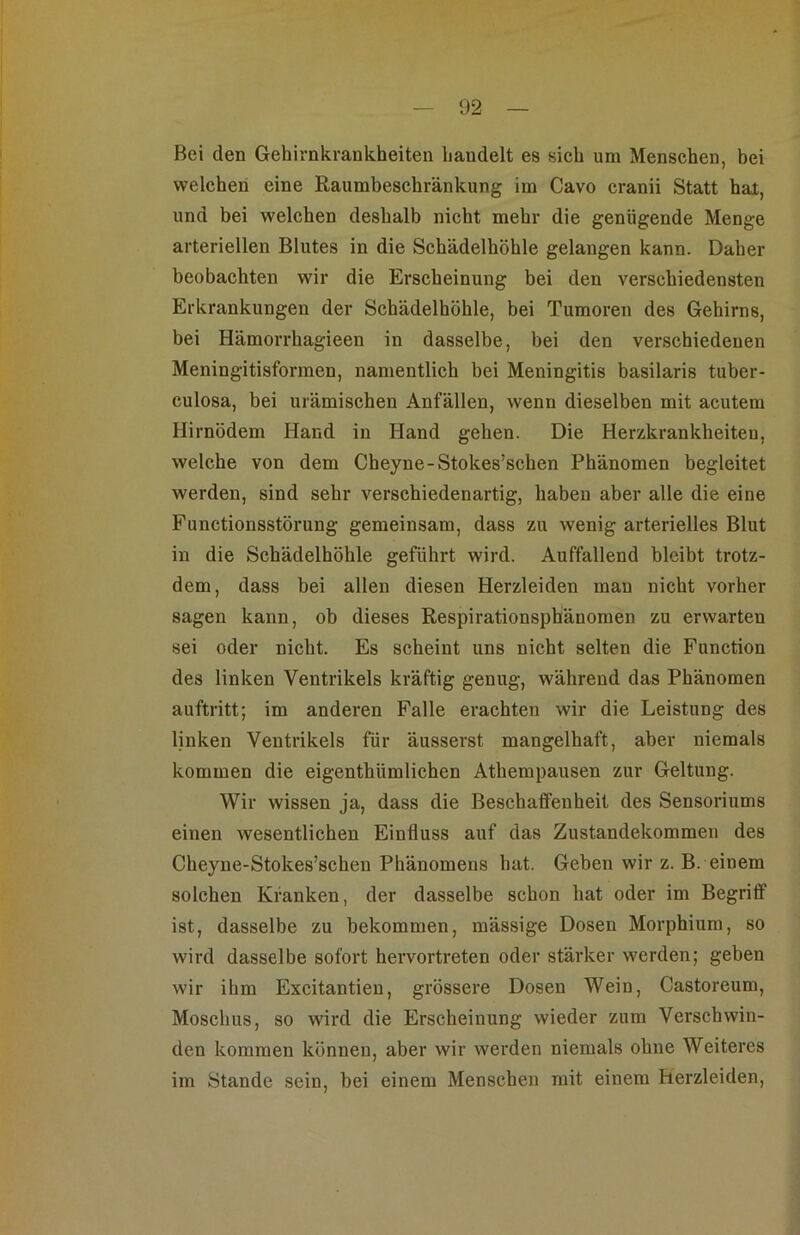 Bei den Gehirnkrankheiten handelt es sich um Menschen, bei welchen eine Raumbeschränkung im Cavo cranii Statt hat, und bei welchen deshalb nicht mehr die genügende Menge arteriellen Blutes in die Schädelhöhle gelangen kann. Daher beobachten wir die Erscheinung bei den verschiedensten Erkrankungen der Schädelhöhle, bei Tumoren des Gehirns, bei Hämorrhagieen in dasselbe, bei den verschiedenen Meningitisformen, namentlich bei Meningitis basilaris tuber- culosa, bei urämischen Anfällen, wenn dieselben mit acutem Hirnödem Hand in Hand gehen. Die Herzkrankheiten, welche von dem Cheyne-Stokes’schen Phänomen begleitet werden, sind sehr verschiedenartig, haben aber alle die eine Functionsstörung gemeinsam, dass zu wenig arterielles Blut in die Schädelhöhle geführt wird. Auffallend bleibt trotz- dem, dass bei allen diesen Herzleiden mau nicht vorher sagen kann, ob dieses Respirationsphänomen zu erwarten sei oder nicht. Es scheint uns nicht selten die Function des linken Ventrikels kräftig genug, während das Phänomen auftritt; im anderen Falle erachten wir die Leistung des linken Ventrikels für äusserst mangelhaft, aber niemals kommen die eigenthümlichen Athempausen zur Geltung. Wir wissen ja, dass die Beschaffenheit des Sensoriums einen wesentlichen Einfluss auf das Zustandekommen des Cheyne-Stokes’schen Phänomens hat. Geben wir z. B. einem solchen Kranken, der dasselbe schon hat oder im Begriff ist, dasselbe zu bekommen, mässige Dosen Morphium, so wird dasselbe sofort hervortreten oder stärker werden; geben wir ihm Excitantieu, grössere Dosen Wein, Castoreum, Moschus, so wird die Erscheinung wieder zum Verschwin- den kommen können, aber wir werden niemals ohne Weiteres im Stande sein, bei einem Menschen mit einem Herzleiden,