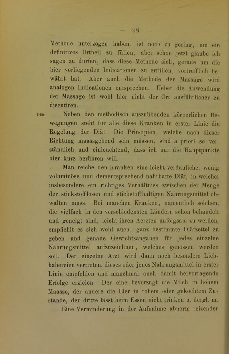 Diät. Methode unterzogen haben, ist noch zu gering, um ein definitives ürtheil zu fällen, aber schon jetzt glaube ich sagen zu dürfen, dass diese Methode sich, gerade um die hier vorliegenden Indicationen zu erfüllen, vortrefflich be- währt hat. Aber auch die Methode der Massage wird analogen Indicationen entsprechen. Ueber die Anwendung der Massage ist wohl hier nicht der Ort ausführlicher zu discutiren. Neben den methodisch auszuübenden körperlichen Be- wegungen steht für alle diese Kranken in erster Linie die Regelung der Diät. Die Principien, welche nach dieser Richtung maassgebend sein müssen, sind a priori so ver- ständlich und einleuchtend, dass ich nur die Hauptpunkte hier kurz berühren will. Man reiche den Kranken eine leicht verdauliche, wenig- voluminöse und dementsprechend nahrhafte Diät, in welcher insbesondere ein richtiges Verhältniss zwischen der Menge der stickstofiflosen und stickstoffhaltigen Nahrungsmittel ob- walten muss. Bei manchen Kranken, namentlich solchen, die vielfach in den verschiedensten Ländern schon behandelt und geneigt sind, leicht ihren Aerzten unfolgsam zu werden, empfiehlt es sich wohl auch, ganz bestimmte Diätzettel zu geben und genaue Gewichtsangaben für jedes einzelne Nahrungsmittel aufzuzeichnen, welches genossen werden soll. Der einzelne Arzt wird dann noch besondere Lieb- habereien vertreten, dieses oder jenes Nahrungsmittel in erster Linie empfehlen und manchmal auch damit hervorragende Erfolge erzielen. Der eine bevorzugt die Milch in hohem Maasse, der andere die Eier in rohem oder gekochtem Zu- stande, der dritte lässt beim Essen nicht trinken u. dergl. m. Eine Verminderung in der Aufnahme abnorm reizender