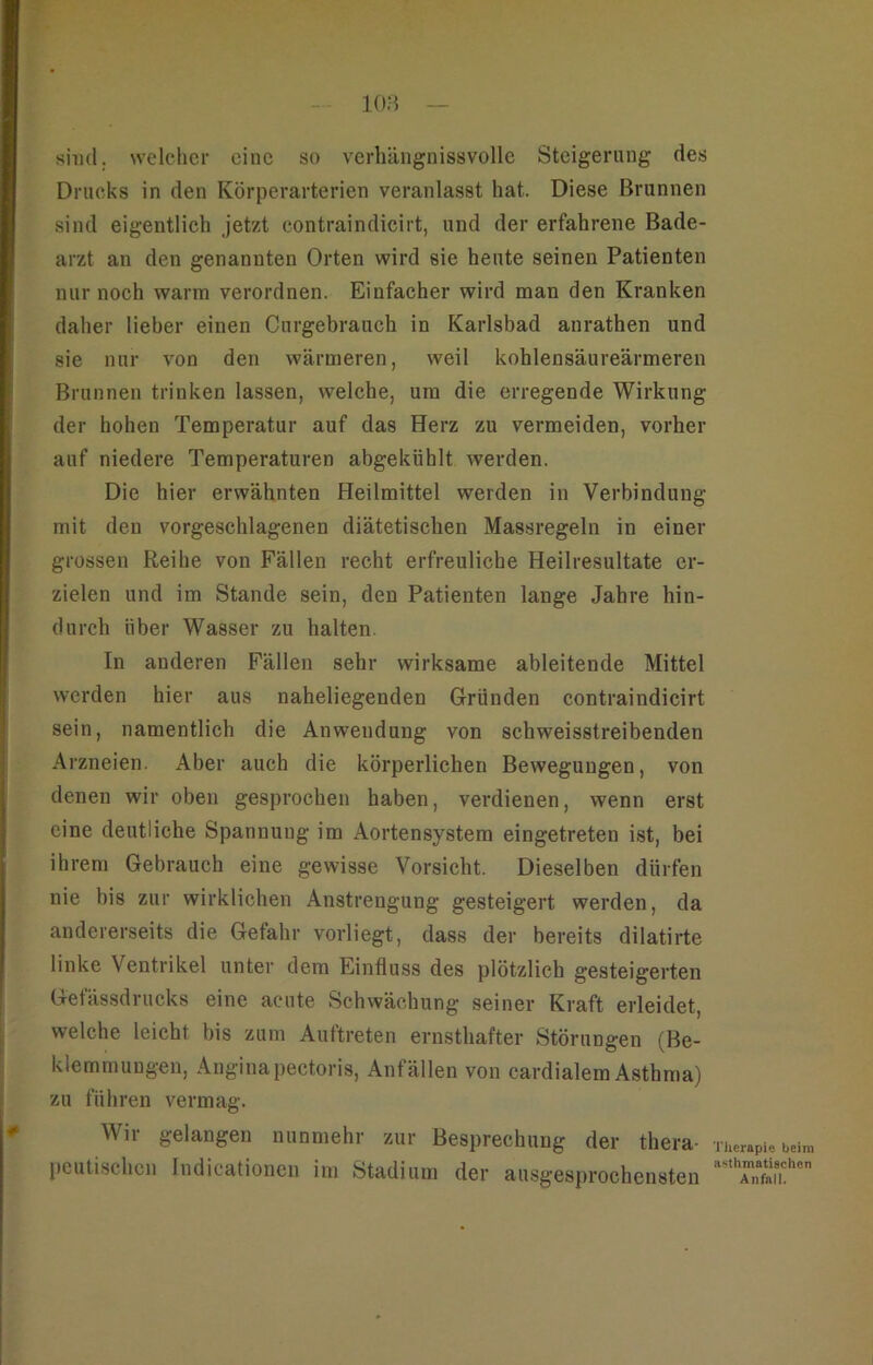 lOH — sind, welcher eine so verhäiignissvolle Steigerung des Drucks in den Körperarterien veranlasst hat. Diese Brunnen sind eigentlich jetzt contraindicirt, und der erfahrene Bade- arzt an den genannten Orten wird sie heute seinen Patienten nur noch warm verordnen. Einfacher wird man den Kranken daher lieber einen Curgebrauch in Karlsbad anrathen und sie nur von den wärmeren, weil kohlensäureärmeren Brunnen trinken lassen, welche, um die erregende Wirkung der hohen Temperatur auf das Herz zu vermeiden, vorher auf niedere Temperaturen abgekühlt werden. Die hier erwähnten Heilmittel werden in Verbindung mit den vorgeschlagenen diätetischen Massregeln in einer grossen Reihe von Fällen recht erfreuliche Heilresultate er- zielen und im Stande sein, den Patienten lange Jahre hin- durch über Wasser zu halten. In anderen Fällen sehr wirksame ableitende Mittel werden hier aus naheliegenden Gründen contraindicirt sein, namentlich die Anwendung von schweisstreibenden Arzneien. Aber auch die körperlichen Bewegungen, von denen wir oben gesprochen haben, verdienen, wenn erst eine deutliche Spannung im Aortensystem eingetreten ist, bei ihrem Gebrauch eine gewisse Vorsicht. Dieselben dürfen nie bis zur wirklichen Anstrengung gesteigert werden, da andererseits die Gefahr vorliegt, dass der bereits dilatirte linke Ventrikel unter dem Einfluss des plötzlich gesteigerten Gefässdrucks eine acute Schwächung seiner Kraft erleidet, welche leicht bis zum Auftreten ernsthafter Störungen (Be- klemmungen, Angina pectoris, Anfällen von cardialem Asthma) zu fuhren vermag. Wir gelangen nunmehr zur Besprechung der thera- peutischen indicationen im Stadium der ausgesprochensten Therapie beim n^ithmatischen Anfall.