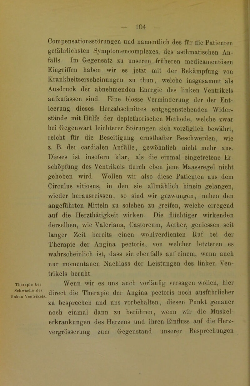 Therapie bei Schwäche des linken Ventrikels. Compensationsstörungen und namentlich des für die Patienten getährlichsten Symptomencomplexes, des asthmatischen An- falls. Im Gegensatz zu unseren früheren medicamentösen Eingriffen haben wir es jetzt mit der Bekämpfung von Krankheitserscheinungen zu thun, welche insgesammt als Ausdruck der abnehmenden Energie des linken Ventrikels aufzufassen sind. Eine blosse Verminderung der der Ent- leerung dieses Herzabschnittes entgegenstehenden Wider- stände mit Hülfe der deplethorischen Methode, welche zwar bei Gegenwart leichterer Störungen sich vorzüglich bewährt, reicht für die Beseitigung ernsthafter Beschwerden, wie z. B. der cardialen Anfälle, gewöhnlich nicht mehr aus. Dieses ist insofern klar, als die einmal eingetretene Er Schöpfung des Ventrikels durch eben jene Maassregel nicht gehoben wird. Wollen wir also diese Patienten aus dem Circulus vitiosus, in den sie allmählich hinein gelangen, wieder herausreissen, so sind wir gezwungen, neben den angeführten Mitteln zu solchen zu greifen, welche erregend auf die Herzthätigkeit wirken. Die flüchtiger wirkenden derselben, wie Valeriana, Castoreum, Aether, geniessen seit tanger Zeit bereits einen wohlverdienten Ruf bei der Therapie der Angina pectoris, von welcher letzteren es wahrscheinlich ist, dass sie ebenfalls auf einem, wenn auch nur momentanen Nachlass der Leistungen des linken Ven- trikels beruht. Wenn wir es uns auch vorläufig versagen wollen, hier direct die Therapie der Angina pectoris noch ausführlicher zu besprechen und uns Vorbehalten, diesen Punkt genauer noch einmal dann zu berühren, wenn wir die Muskel- erkrankungen des Herzens und ihren Einfluss auf die Herz- vergrösserung zum Gegenstand unserer Besprechungen