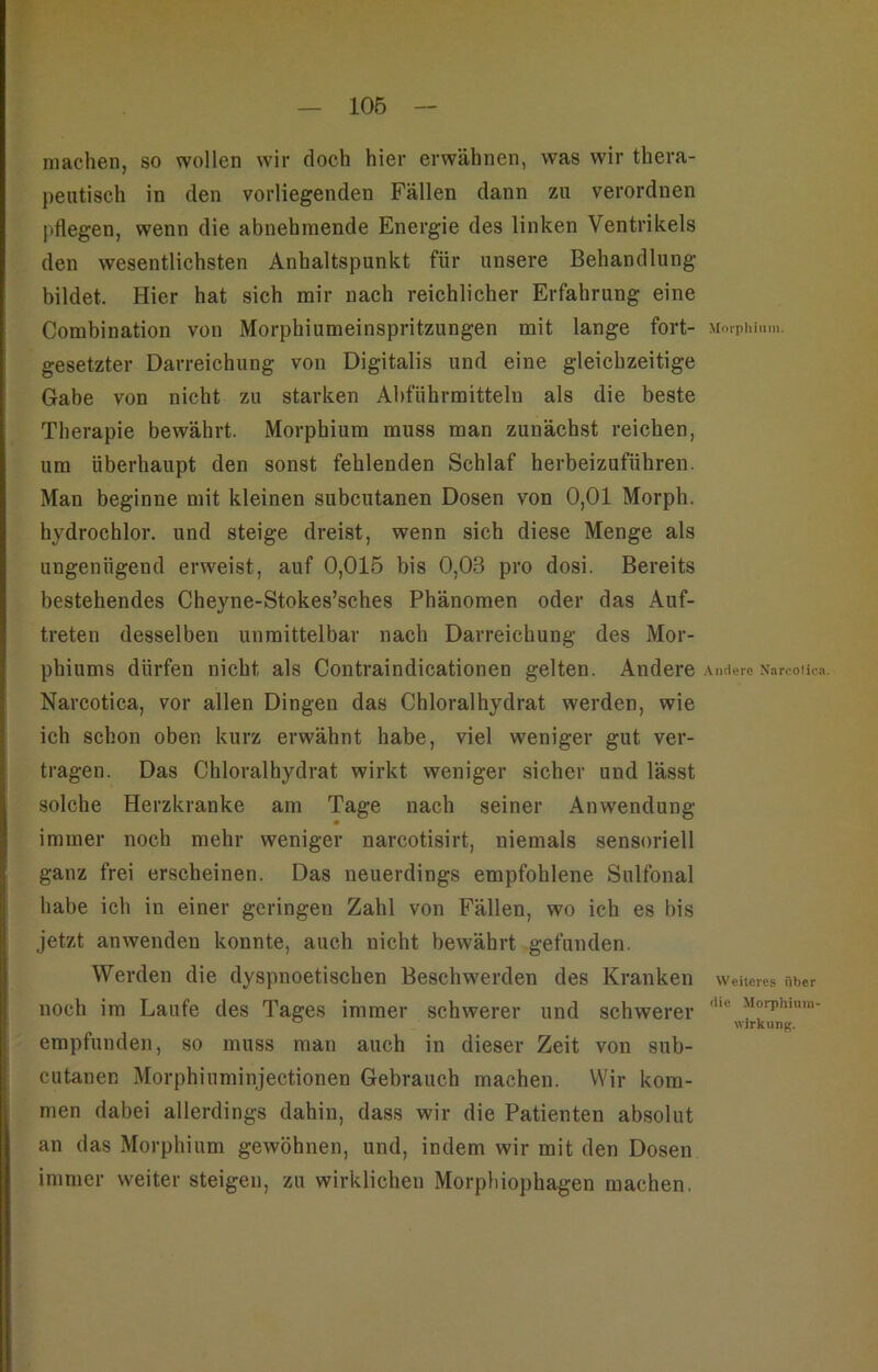 106 machen, so wollen wir doch hier erwähnen, was wir thera- peutisch in den vorliegenden Fällen dann zu verordnen pflegen, wenn die abnehmende Energie des linken Ventrikels den wesentlichsten Anhaltspunkt für unsere Behandlung bildet. Hier hat sich mir nach reichlicher Erfahrung eine Combination von Morphiumeinspritzungen mit lange fort- Moipliiiim. gesetzter Darreichung von Digitalis und eine gleichzeitige Gabe von nicht zu starken Abführmitteln als die beste Therapie bewährt. Morphium muss man zunächst reichen, um überhaupt den sonst fehlenden Schlaf herbeizufübren. Man beginne mit kleinen subcutanen Dosen von 0,01 Morph, hydrochlor. und steige dreist, wenn sich diese Menge als ungenügend erweist, auf 0,015 bis 0,03 pro dosi. Bereits bestehendes Cheyne-Stokes’sches Phänomen oder das Auf- treten desselben unmittelbar nach Darreichung des Mor- phiums dürfen nicht als Contraindicationen gelten. Andere ..\mlerc Narcolica. Narcotica, vor allen Dingen das Chloralhydrat werden, wie ich schon oben kurz erwähnt habe, viel weniger gut ver- tragen. Das Chloralhydrat wirkt weniger sicher und lässt solche Herzkranke am Tage nach seiner Anwendung immer noch mehr weniger narcotisirt, niemals sensoriell ganz frei erscheinen. Das neuerdings empfohlene Sulfonal habe ich in einer geringen Zahl von Fällen, wo ich es bis jetzt anwenden konnte, auch nicht bewährt gefunden. Werden die dyspnoetischen Beschwerden des Kranken weiteres nber noch im Laufe des Tages immer schwerer und schwerer “ Wirkung. empfunden, so muss man auch in dieser Zeit von sub- cutanen Morphiuminjectionen Gebrauch machen. Wir kom- men dabei allerdings dahin, dass wir die Patienten absolut an das Morphium gewöhnen, und, indem wir mit den Dosen immer weiter steigen, zu wirklichen Morphiophagen machen.