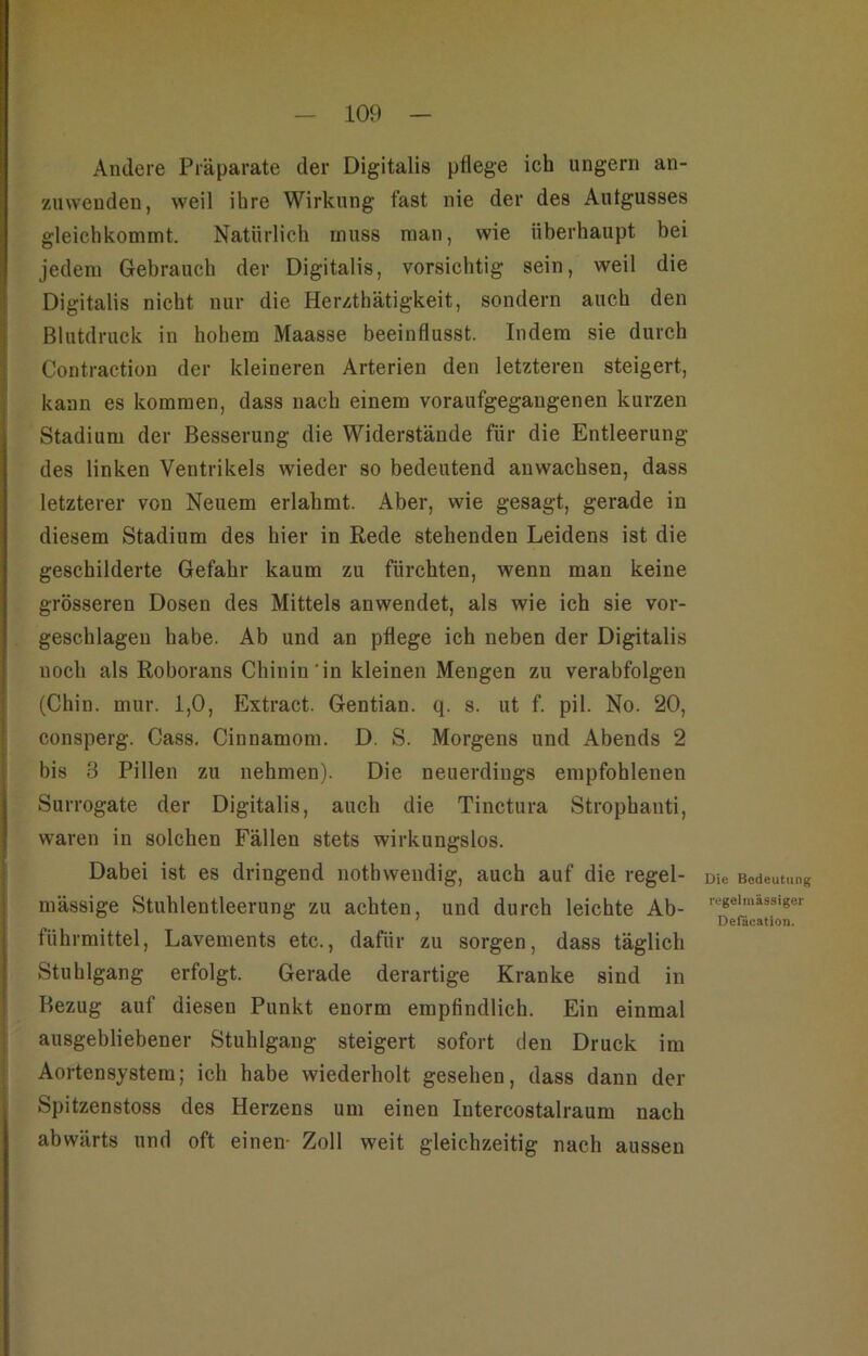 Andere Präparate der Digitalis pflege ich ungern an- znwenden, weil ihre Wirkung fast nie der des Aufgusses gleichkommt. Natürlich muss man, wie überhaupt bei jedem Gebrauch der Digitalis, vorsichtig sein, weil die Digitalis nicht nur die Herzthätigkeit, sondern auch den Blutdruck in hohem Maasse beeinflusst. Indem sie durch Contraetiou der kleineren Arterien den letzteren steigert, kann es kommen, dass nach einem voraufgegaugenen kurzen Stadium der Besserung die Widerstände für die Entleerung des linken Ventrikels wieder so bedeutend anwachsen, dass letzterer von Neuem erlahmt. Aber, wie gesagt, gerade in diesem Stadium des hier in Rede stehenden Leidens ist die geschilderte Gefahr kaum zu fürchten, wenn man keine grösseren Dosen des Mittels anwendet, als wie ich sie vor- geschlagen habe. Ab und an pflege ich neben der Digitalis noch als Roborans Chinin'in kleinen Mengen zu verabfolgen (Chin. mur. 1,0, Extract. Gentian. q. s. ut f. pil. No. 20, consperg. Cass. Cinnamom. D. S. Morgens und Abends 2 bis 3 Pillen zu nehmen). Die neuerdings empfohlenen Surrogate der Digitalis, auch die Tinctura Strophanti, waren in solchen Fällen stets wirkungslos. Dabei ist es dringend nothwendig, auch auf die regel- mässige Stuhlentleerung zu achten, und durch leichte Ab- führmittel, Lavements etc., dafür zu sorgen, dass täglich Stuhlgang erfolgt. Gerade derartige Kranke sind in Bezug auf diesen Punkt enorm empfindlich. Ein einmal ausgebliebener Stuhlgang steigert sofort den Druck im Aortensystera; ich habe wiederholt gesehen, dass dann der Spitzenstoss des Herzens um einen lutercostalraum nach abwärts und oft einen- Zoll weit gleichzeitig nach aussen Die Bedeutung regelmässiger Defäcatioii.