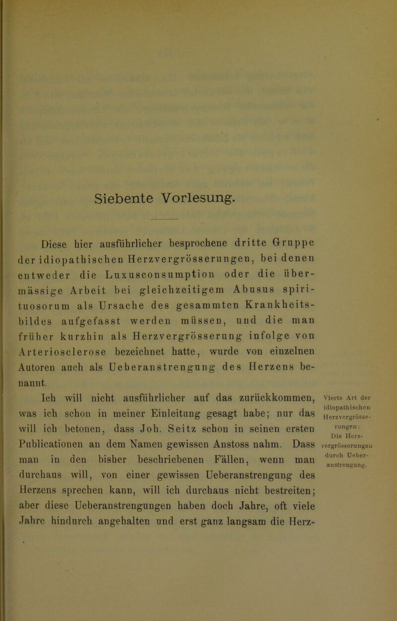 Siebente Vorlesung. Diese hier ausführlicher besprochene dritte G-ruppe der idiopathischen Herzvergrösserungen, bei denen entweder die Luxusconsumption oder die über- mässige Arbeit bei gleichzeitigem Abusus spiri- tuosorum als Ursache des gesammten Krankheits- bildes aufgefasst werden müssen, und die man früher kurzhin als Herzvergrösserung infolge von Arteriosclerose bezeichnet hatte, wurde von einzelnen Autoren auch als üeberanstrengung des Herzens be- nannt. Ich will nicht ausführlicher auf das zurückkommen, was ich schon in meiner Einleitung gesagt habe; nur das will ich betonen, dass Job. Seitz schon in seinen ersten Publicationen an dem ‘Namen gewissen Anstoss nahm. Dass man in den bisher beschriebenen Fällen, wenn man durchaus will, von einer gewissen üeberanstrengung des Herzens sprechen kann, will ich durchaus nicht bestreiten; aber diese Ueberanstrengungen haben doch Jahre, oft viele Jahre hindurch angehalten und erst ganz langsam die Herz- Yierte Art der idiopathischen llerzvergrösse- ruiigen: Die Her/.- vergrösserungen durch Ueber- anstrengung.