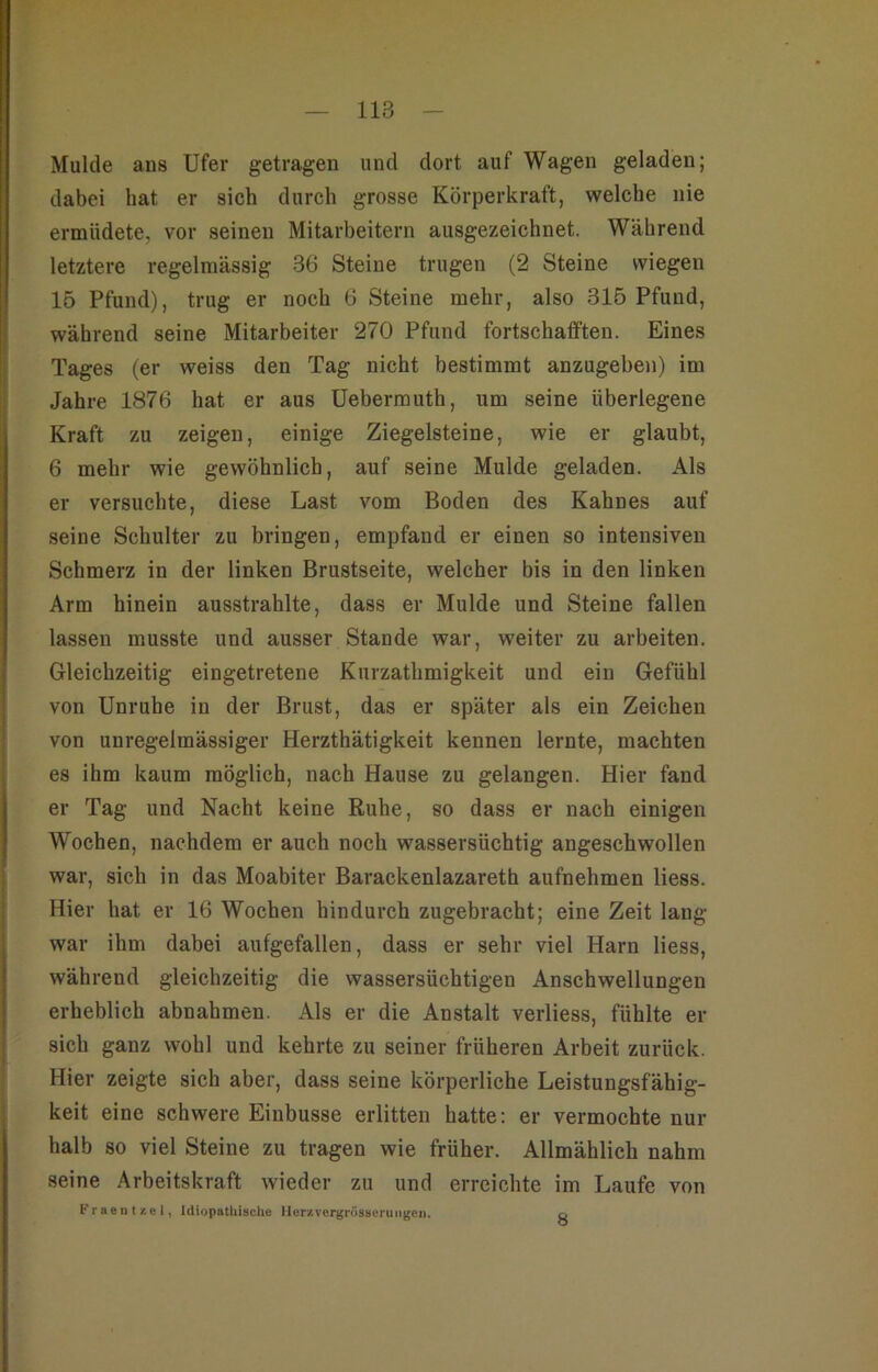 Mulde aus Ufer getragen und dort auf Wagen geladen; dabei hat er sich durch grosse Körperkraft, welche nie ermüdete, vor seinen Mitarbeitern ausgezeichnet. Während letztere regelmässig 36 Steine trugen (2 Steine wiegen 15 Pfund), trug er noch 6 Steine mehr, also 316 Pfund, während seine Mitarbeiter 270 Pfund fortschafften. Eines Tages (er weiss den Tag nicht bestimmt anzugeben) im Jahre 1876 hat er aus Ueberrauth, um seine überlegene Kraft zu zeigen, einige Ziegelsteine, wie er glaubt, 6 mehr wie gewöhnlich, auf seine Mulde geladen. Als er versuchte, diese Last vom Boden des Kahnes auf seine Schulter zu bringen, empfand er einen so intensiven Schmerz in der linken Brustseite, welcher bis in den linken Arm hinein ausstrahlte, dass er Mulde und Steine fallen lassen musste und ausser Stande war, weiter zu arbeiten. Gleichzeitig eingetretene Kurzathmigkeit und ein Gefühl von Unruhe in der Brust, das er später als ein Zeichen von unregelmässiger Herzthätigkeit kennen lernte, machten es ihm kaum möglich, nach Hause zu gelangen. Hier fand er Tag und Nacht keine Ruhe, so dass er nach einigen Wochen, nachdem er auch noch wassersüchtig angeschwollen war, sich in das Moabiter Barackenlazareth aufnehmen Hess. Hier hat er 16 Wochen hindurch zugebracht; eine Zeit lang war ihm dabei aufgefallen, dass er sehr viel Harn liess, während gleichzeitig die wassersüchtigen Anschwellungen erheblich abnahmen. Als er die Anstalt verliess, fühlte er- sieh ganz wohl und kehrte zu seiner früheren Arbeit zurück. Hier zeigte sich aber, dass seine körperliche Leistungsfähig- keit eine schwere Einbusse erlitten hatte: er vermochte nur halb so viel Steine zu tragen wie früher. Allmählich nahm seine Arbeitskraft wieder zu und erreichte im Laufe von FraeII t /.e I, IdiopatUische Her/.vergrösaeruiigeiK p.