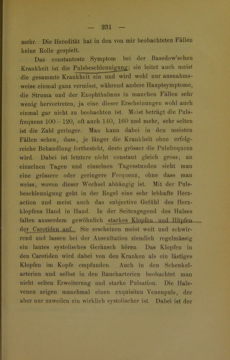 mehr. Die Heredität hat in den von mir beobachteten Fällen keine Rolle gespielt. Das constanteste Symptom bei der Basedow’schen Krankheit ist die Pulsbeschleuni^ung; sie leitet auch meist die gesammte Krankheit ein und wird wohl nur ausnahms- weise einmal ganz vermisst, während andere Hauptsymptome, die Struma und der Exophthalmus in manchen Fällen sehr wenig hervortreten, ja eine dieser Erscheinungen wohl auch einmal gar nicht zu beobachten ist. Meist beträgt die Puls- frequenz 100—120, oft auch 140, 160 und mehr, sehr selten ist die Zahl geringer. Man kann dabei in den meisten Fällen sehen, dass, je länger die Krankheit ohne erfolg- reiche Behandlung fortbesteht, desto grösser die Pulsfrequenz wird. Dabei ist letztere nicht constant gleich gross, an einzelnen Tagen und einzelnen Tagesstunden sieht man eine grössere oder geringere Frequenz, ohne dass man weiss, wovon dieser Wechsel abhängig ist. Mit der Puls- beschleunigung geht in der Regel eine sehr lebhafte Herz- action und meist auch das subjective Gefühl des Herz- klopfens Hand in Hand. In der Seitengegend des Halses fallen ausserdem gewöhnlich starkes .Iliipjj^ der_Carotiden. auf. Sie erscheinen meist weit und schwir- rend und lassen bei der Auscultation ziemlich regelmässig ein lautes systolisches Geräusch hören. Das Klopfen in den Carotiden wird dabei von den Kranken als ein lästiges Klopfen im Kopfe empfunden. Auch in den Schenkel- arterien und selbst in den Baucharterien beobachtet man nicht selten Erweiterung und starke Pulsation. Die Hals- venen zeigen manchmal einen exquisiten Venenpuls, der aber nur zuweilen ein wirklich systolischer ist. Dabei ist der