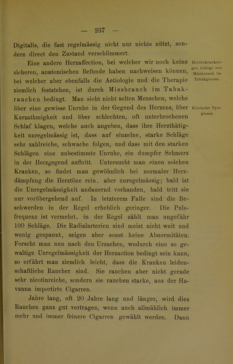 Digitalis, die fast regelmässig nicht nur nichts nützt, son- dern direct den Zustand verschlimmert. Eine andere Herzatfection, bei welcher wir noch keine sicheren, anatomischen Befunde haben nachweisen können, bei welcher aber ebenfalls die Aetiologie und die Therapie ziemlich feststehen, ist durch Missbrauch im Tabak- rauchen bedingt. Man sieht nicht selten Menschen, welche über eine gewisse Unruhe in der Gegend des Herzens, über Kurzathmigkeit und über schlechten, oft unterbrochenen Schlaf klagen, welche auch angeben, dass ihre Herzthätig- keit unregelmässig ist, dass auf einzelne, starke Schläge sehr zahlreiche, schwache folgen, und dass mit den starken Schlägen eine unbestimmte Unruhe, ein dumpfer Schmerz in der Herzgegend auftritt. Untersucht man einen solchen Kranken, so findet man gewöhnlich bei normaler Herz- dämpfung die Herztöne rein, aber unregelmässig; bald ist die Unregelmässigkeit andauernd vorhanden, bald tritt sie nur vorübergehend auf. In letzterem Falle sind die Be- schwerden in der Regel erheblich geringer. Die Puls- frequenz ist vermehrt, in der Regel zählt man ungefähr 100 Schläge. Die Radialarterien sind meist nicht weit und wenig gespannt, zeigen aber sonst keine Abnormitäten. Forscht man nun nach den Ursachen, wodurch eine so ge- waltige Unregelmässigkeit der Herzaction bedingt sein kann, so erfährt man ziemlich leicht, dass die Kranken leiden- schaftliche Raucher sind. Sie rauchen aber nicht gerade sehr nicotinreiche, sondern sie rauchen starke, aus der Ha- vanna importirte Cigarren. Jahre lang, oft 20 Jahre lang und länger, wird dies Rauchen ganz gut vertragen, wenn auch allmählich immer mehr und immer feinere Cigarren gewählt werden. Dann Herzorkrankiiii- gen infolge von Mis.sbrnucli im Tabnkgenuss. Klinische Sym- ptome.