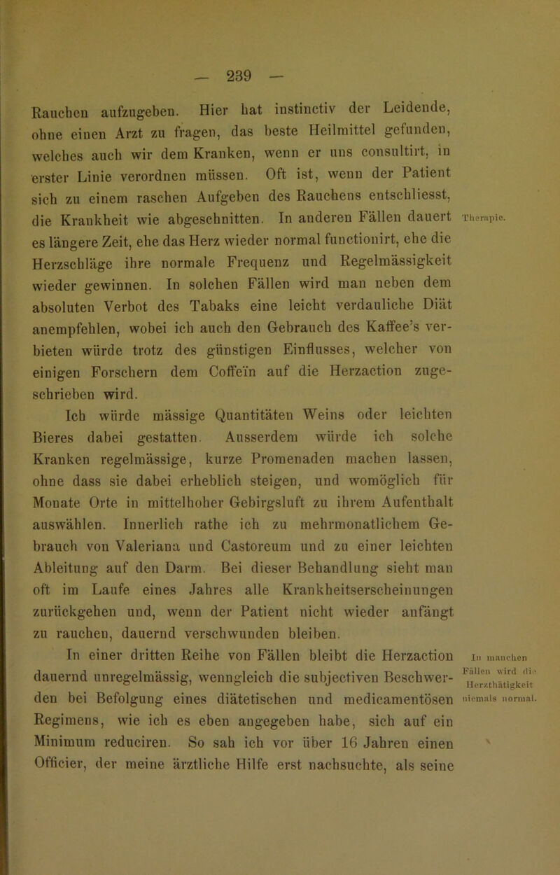 Rauchcu aufzngebcn. Hier bat instinctiv der Leidende, ohne einen Arzt zu fragen, das beste Heilmittel gefunden, welches auch wir dem Kranken, wenn er uns consultirt, in erster Linie verordnen müssen. Oft ist, wenn der Patient sich zu einem raschen Aufgeben des Rauchens entschliesst, die Krankheit wie abgeschnitten. In anderen Fällen dauert • l’lier.ipie. es längere Zeit, ehe das Herz wieder normal functionirt, ehe die Herzschläge ihre normale Frequenz und Regelmässigkeit wieder gewinnen. In solchen Fällen wird man neben dem absoluten Verbot des Tabaks eine leicht verdauliche Diät anempfeblen, wobei ich auch den Gebrauch des Kaflfee’s ver- bieten würde trotz des günstigen Einflusses, welcher von einigen Forschern dem Coffein auf die Herzaction zuge- schrieben wird. Ich würde mässige Quantitäten Weins oder leichten Bieres dabei gestatten. Ausserdem würde ich solche Kranken regelmässige, kurze Promenaden machen lassen, ohne dass sie dabei erheblich steigen, und womöglich für Monate Orte in mittelhoher Gebirgsluft zu ihrem Aufenthalt auswählen. Innerlich rathe ich zu mehrmonatlichem Ge- brauch von Valeriana und Castoreum und zu einer leichten Ableitung auf den Darm. Bei dieser Behandlung sieht man oft im Laufe eines Jahres alle Krankheitserscheinungen zurückgehen und, wenn der Patient nicht wieder anfängt zu rauchen, dauernd verschwunden bleiben. In einer dritten Reihe von Fällen bleibt die Herzaction In mnnclicn dauernd unregelmässig, wenngleich die subjectiven Beschwer- den bei Befolgung eines diätetischen und medicamentösen normal. Regimens, wie ich es eben angegeben habe, sich auf ein Minimum reduciren. So sah ich vor über 16 Jahren einen Officier, der meine ärztliche Hilfe erst nachsuchte, als seine