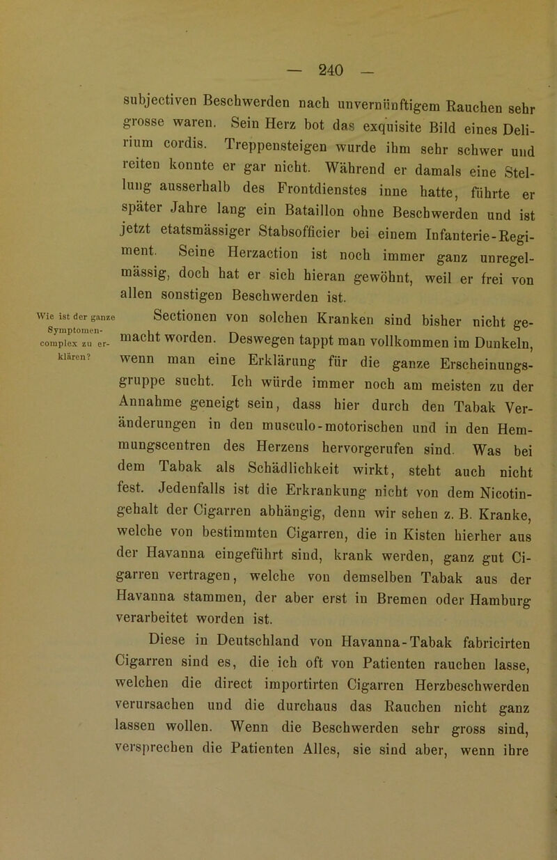 subjectiven Beschwerden nach unvernünftigem Rauchen sehr grosse waren. Sein Herz bot das exquisite Bild eines Deli- rium cordis. Treppensteigen wurde ihm sehr schwer und leiten konnte er gar nicht. Während er damals eine Stel- lung ausserhalb des Frontdienstes inne batte, führte er später Jahre lang ein Bataillon ohne Beschwerden und ist jetzt etatsmässiger Stabsofficier bei einem Infanterie-Regi- ment. Seine Herzaction ist noch immer ganz unregel- mässig, doch hat er sich hieran gewöhnt, weil er frei von allen sonstigen Beschwerden ist. Wie ist der ganze Scctioncn vou solchcn Kranken sind bisher nicht se- coinplex zu er- “acHt wordcn. Dcswcgcn tappt man vollkommen im Dunkeln, klären? wenn man eine Erklärung für die ganze Erscheinungs- gruppe sucht. Ich würde immer noch am meisten zu der Annahme geneigt sein, dass hier durch den Tabak Ver- änderungen in den musculo-motorischen und in den Hem- mungscentren des Herzens hervorgerufen sind. Was bei dem Tabak als Schädlichkeit wirkt, steht auch nicht fest. Jedenfalls ist die Erkrankung nicht von dem Nicotin- gehalt der Cigarren abhängig, denn wir sehen z. B. Kranke, welche von bestimmten Cigarren, die in Kisten hierher aus der Havanna eingeführt sind, krank werden, ganz gut Ci- garren vertragen, welche von demselben Tabak aus der Havanna stammen, der aber erst in Bremen oder Hamburg verarbeitet worden ist. Diese in Deutschland von Havanna-Tabak fabricirten Cigarren sind es, die ich oft von Patienten rauchen lasse, welchen die direct importirten Cigarren Herzbeschwerden verursachen und die durchaus das Rauchen nicht ganz lassen wollen. Wenn die Beschwerden sehr gross sind, versprechen die Patienten Alles, sie sind aber, wenn ihre