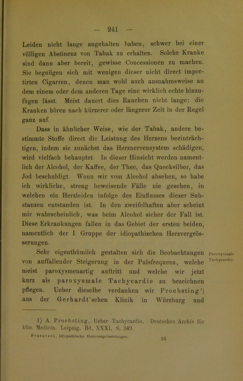 Leiden nicht lange angehalten haben, schwer bei einer völligen Abstinenz von Tabak zu erhalten. Solche Kranke sind dann aber bereit, gewisse Concessionen zu machen. Sie begnügen sich mit wenigen dieser nicht direct impor- tirten Cigarren, denen man wohl auch ausnahmsweise an dem einem oder dem anderen Tage eine wirklich echte hinzu- fugen lässt. Meist dauert dies Rauchen nicht lange: die Kranken hören nach kürzerer oder längerer Zeit in der Regel ganz auf. Dass in ähnlicher Weise, wie der Tabak, andere be- stimmte Stotfe direct die Leistung des Herzens beeinträch- tigen, indem sie zunächst das Herznervensystem schädigen, wird vielfach behauptet In dieser Hinsicht werden nament- lich der Alcohol, der Kaffee, der Thee, das Quecksilber, das Jod beschuldigt. Wenn wir vom Alcohol absehen, so habe ich wirkliche, streng beweisende Fälle nie gesehen, in welchen ein Herzleiden infolge des Einflusses dieser Sub- stanzen entstanden ist. In den zweifelhaften aber scheint mir wahrscheinlich, was beim Alcohol sicher der Fall ist. Diese Erkrankungen fallen in das Gebiet der ersten beiden, namentlich der I Gruppe der idiopathischen Herzvergrös- serungen. Sehr eigenthümlich gestalten sich die Beobachtungen von auffallender Steigerung in der Pulsfrequenz, welche meist paroxysmenartig auftritt und welche wir jetzt kurz als paroxysmale Tachycardie zu bezeichnen pflegen, lieber dieselbe verdanken wir Proebsting') aus der Gerhardt’schen Klinik in Würzburg und 1) A. Proebsting, lieber Tachycardie. Deutsches Archiv für klin. Medicin. Leipzig. Bd. XXXI. S. 349. Fraeiif/,el, Idiopatliiache Herzvergn'isserungeii. Paroxysmale Tachycardie. 16