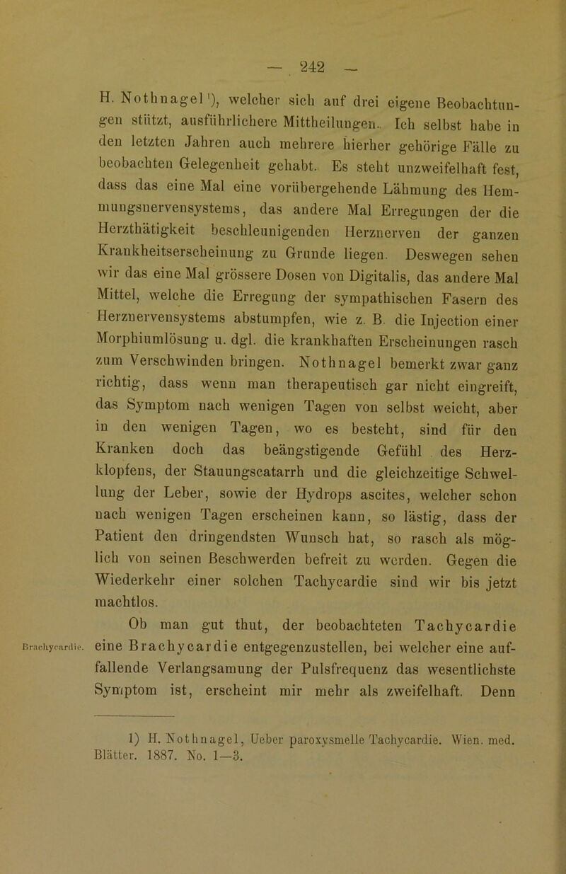 Brarliyciirdie. H. Nothnagel'), welcher sich auf drei eigene Beohachtini- gen stützt, ausführlichere Mittheilungen.. Ich selbst habe in den letzten Jahren auch mehrere hierher gehörige Fälle zu beobachten Gelegenheit gehabt. Es steht unzweifelhaft fest, dass das eine Mal eine vorübergehende Lähmung des Hem- mungsneivensystems, das andere Mal Erregungen der die Herzthätigkeit beschleunigenden Herznerven der ganzen Krankheitserscheinung zu Grunde liegen. Deswegen sehen wir das eine Mal grössere Dosen von Digitalis, das andere Mal Mittel, welche die Erregung der sympathischen Fasern des Heiznervensystems abstumpfen, wie z. B. die Injection einer Morphiumlösung u. dgl. die krankhaften Erscheinungen rasch zum Verschwinden bringen. Nothnagel bemerkt zwar ganz richtig, dass wenn man therapeutisch gar nicht eingreift, das Symptom nach wenigen Tagen von selbst weicht, aber in den wenigen Tagen, wo es besteht, sind für den Kranken doch das beängstigende Gefühl des Herz- klopfens, der Stauungscatarrh und die gleichzeitige Schwel- lung der Leber, sowie der Hydrops ascites, welcher schon nach wenigen Tagen erscheinen kann, so lästig, dass der Patient den dringendsten Wunsch hat, so rasch als mög- lich von seinen Beschwerden befreit zu werden. Gegen die Wiederkehr einer solchen Tachycardie sind wir bis jetzt machtlos. Ob man gut thut, der beobachteten Tachycardie eine Brachycardie entgegenzustellen, bei welcher eine auf- fallende Verlangsamung der Pulsfrequenz das wesentlichste Symptom ist, erscheint mir mehr als zweifelhaft. Denn 1) H. Nothnagel, Ueber paroxvsmelle Tachycardie. Wien. med. Blätter. 1887. No. 1—3.