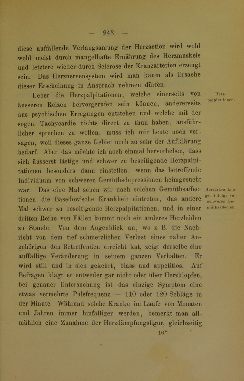 diese auffallende Verlangsamung der Herzaction wird wohl wohl meist durch mangelhafte Ernährung des Herzmuskels und letztere wieder durch Sclerose der Kranzarterien erzeugt sein. Das Herznervensystem wird man kaum als Ursache dieser Erscheinung in Anspruch nehmen dürfen. Ueber die Herzpalpitationen, welche einerseits von äusseren Reizen hervorgerufen sein können, andererseits aus psychischen Erregungen entstehen und welche mit der sogen. Tachycardie nichts direct zu thun haben, ausführ- licher sprechen zu wollen, muss ich mir heute noch ver- sagen, weil dieses ganze Gebiet noch zu sehr der Aufklärung bedarf. Aber das möchte ich noch einmal hervorheben, dass sich äusserst lästige und schwer zu beseitigende Herzpalpi- tationen besonders dann einstellen, wenn das betreffende Individuum von schweren Gemüthsdepressionen heimgesucht war. Das eine Mal sehen wir nach solchen Gemüthsaffec- tionen die Basedow’sche Krankheit eintreten, das andere Mal schwer zu beseitigende Herzpalpitationen, und in einer dritten Reihe von Fällen kommt noch ein anderes Herzleiden zu Stande. Von dem Augenblick an, wo z. B. die Nach- richt von dem tief schmerzlichen Verlust eines nahen An- gehörigen den Betreffenden erreicht kat, zeigt derselbe eine auffällige Veränderung in seinem ganzen Verhalten. Er wird still und in sich gekehrt, blass und appetitlos. Auf Befragen klagt er entweder gar nicht oder über Herzklopfen, bei genauer Untersuchung ist das einzige Symptom eine etwas vermehrte Pulsfrequenz — 110 oder 120 Schläge in der Minute. Während solche Kranke im Laufe von Monaten und Jahren immer hinfälliger werden, bemerkt man all- mählich eine Zunahme der Herzdämpfungsfigur, gleichzeitig Herji- palpilationen. HerzerkTankiiii- gen infolge von schweren Gc- mnth.saffectcn. 16*