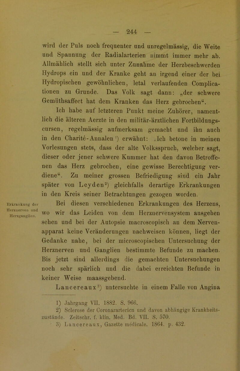 Erkrankung der Herznerven und Hcrzgaiiglien. wird der Puls noch frequenter und unregelmässig, die Weite und Spannung der Radialarterien nimmt immer mehr ab. Allmählich stellt sich unter Zunahme der Herzbeschwerden Hydrops ein und der Kranke geht an irgend einer der bei Hydropischen gewöhnlichen, letal verlaufenden Complica- tionen zu Grunde. Das Volk sagt dann: „der schwere Gemüthsaffect hat dem Kranken das Herz gebrochen“. Ich habe auf letzteren Punkt meine Zuhörer, nament- lich die älteren Aerzte in den militär-ärztlichen Fortbildungs- cursen, regelmässig aufmerksam gemacht und ihn auch in den Charite-Annalen ') erwähnt: „Ich betone in meinen Vorlesungen stets, dass der alte Volksspruch, welcher sagt, dieser oder jener schwere Kummer hat den davon Betroffe- nen das Herz gebrochen, eine gewisse Berechtigung ver- diene“. Zu meiner grossen Befriedigung sind ein Jahr später von Leyden^) gleichfalls derartige Erkrankungen in den Kreis seiner Betrachtungen gezogen worden. Bei diesen verschiedenen Erkrankungen des Herzens, wo wir das Leiden von dem Herzuervensystem ausgehen sehen und bei der Autopsie macroscopisch an dem Nerven- apparat keine Veränderungen nachweisen können, liegt der Gedanke nahe, bei der microscopischen Untersuchung der Herznerven und Ganglien bestimmte Befunde zu machen. Bis jetzt sind allerdings die gemachten Untersuchungen noch sehr spärlich und die dabei erreichten Befunde in keiner Weise maassgebend. Lancereaux^) untersuchte in einem Falle von Angina 1) Jahrgang VII. 1882. S. 966. 2) Sclerose der Coronarartericn und davon abhängige Krankheits- zu.stände. Zeitschr. f. klin. Med. Bd. VII. S. 570. 3) Lancereaux, Gazette medicalo. 1864. p. 432.