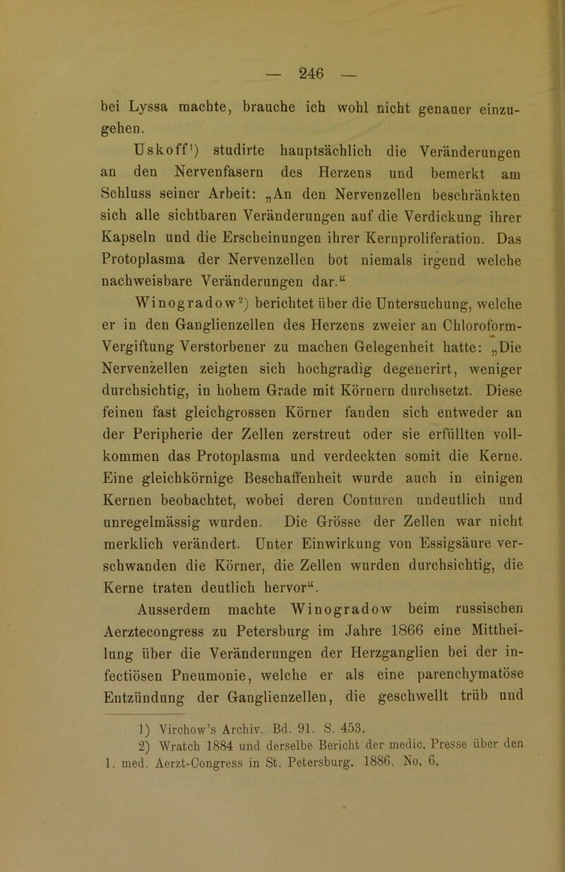 bei Lyssa machte, brauche ich wohl nicht genauer einzu- gehen. Uskoff) studirte hauptsächlich die Veränderungen an den Nervenfasern des Herzens und bemerkt am Schluss seiner Arbeit: „An den Nervenzellen beschränkten sich alle sichtbaren Veränderungen auf die Verdickung ihrer Kapseln und die Erscheinungen ihrer Kernproliferation. Das Protoplasma der Nervenzellen bot niemals irgend welche nachweisbare Veränderungen dar.“ Winogradow^) berichtet über die Untersuchung, welche er in den Ganglienzellen des Herzens zweier an Chloroform- * Vergiftung Verstorbener zu machen Gelegenheit hatte: „Die Nervenzellen zeigten sich hochgradig degenerirt, weniger durchsichtig, in hohem Grade mit Körnern durchsetzt. Diese feinen fast gleichgrossen Körner fanden sich entweder an der Peripherie der Zellen zerstreut oder sie erfüllten voll- kommen das Protoplasma und verdeckten somit die Kerne. Eine gleichkörnige Beschaffenheit wurde auch in einigen Kernen beobachtet, wobei deren Conturen undeutlich und unregelmässig wurden. Die Grösse der Zellen war nicht merklich verändert. Unter Einwirkung von Essigsäure ver- schwanden die Körner, die Zellen wurden durchsichtig, die Kerne traten deutlich hervor“. Ausserdem machte Winogradow beim russischen Aerztecongress zu Petersburg im Jahre 1866 eine Mitthei- lung über die Veränderungen der Herzganglien bei der in- fectiösen Pneumonie, welche er als eine parenchymatöse Entzündung der Ganglienzellen, die geschwellt trüb und 1) Virchow’s Archiv. Bd. 91. S. 453. 2) Wratch 1884 und derselbe Bericht der medic. Presse über den 1. med. Aerzt-Congress in St. Petersburg. 1886. No. 6.