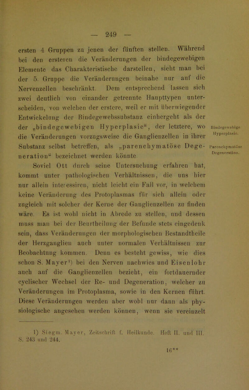 ersten 4 Gruppen zu jenen der fünften stellen. Während bei den erstercn die Veränderungen der bindegewebigen Elemente das Charakteristische darstellen, sieht man bei der 5. Gruppe die Veränderungen beinahe nur auf die Nervenzellen beschränkt. Dem entsprechend lassen sich zwei deutlich von einander getrennte Haupttypen unter- scheiden, von welchen der erstere, weil er mit überwiegender Entwickelung der Bindegewebssubstanz einhergeht als der der „bindegewebigen Hyperplasie“, der letztere, wo die Veränderungen vorzugsweise die Ganglienzellen in ihrer Substanz selbst betreffen, als „parenchymatöse Dege- neration“ bezeichnet werden könnte Soviel Ott durch seine Untersuchung erfahren hat, kommt unter pathologischen Verhältnissen, die uns hier nur allein inteiessiren, nicht leicht ein Fall vor, in welchem keine Veränderung des Protoplasmas für sich allein oder zugleich mit solcher der Kerne der Ganglienzellen zu finden wäre. Es i.st wohl nicht in Abrede zu stellen, und dessen muss man bei der l^eurtheilung der Befunde stets eingedenk sein, dass Veränderungen der morphologischen Bestandtheile der Herzganglien auch unter normalen Verhältnissen zur Beobachtung kommen. Denn es besteht gewiss, wie dies schon S. Mayer') bei den Nerven nachwies und Eisenlohr auch auf die Ganglienzellen bezieht, ein fortdauernder cyclischer Wechsel der Re- und Degeneration, welcher zu Veränderungen im Protoplasma, sowie in den Kernen führt. Diese Veränderungen werden aber wohl nur dann als phy- siologische angesehen werden können, wenn sie vereinzelt Bindegewebige. Hypcrpliisio. Parcncliyniatöse Degeneration. 1) Siegln. Mayer, Zeit.sclirift f. ireilkiunle. lieft II. mul III. S. M‘6 un.l ‘244. l(]**