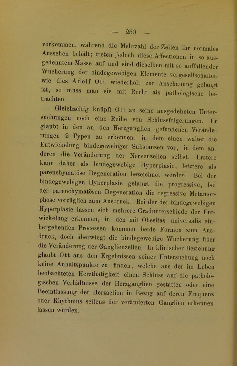 Vorkommen, während die Mehrzahl der Zellen ihr normales Aussehen behält; treten jedoch diese AflFectionen in so aus- gedehntem Masse auf und sind dieselben mit so auffallender Wucherung der bindegewebigen Elemente vergesellschaftet, wie dies Adolf Ott wiederholt zur Anschauung gelangt ist, so muss man sie mit Recht als pathologische bt trachten. Gleichzeitig knüpft Ott an seine ausgedehnten Unter- suchungen noch eine Reihe von Schlussfolgerungen. Er glaubt in den an den Herzganglien gefundenen Verände- rungen 2 Typen zu erkennen: in dem einen waltet die Entwickelung bindegewebiger Substanzen vor, in dem an- deren die Veränderung der Nervenzellen selbst. Ersterc kann daher als bindegewebige Hyperplasie, letztere als parenchymatöse Degeneration bezeichnet werden. Bei der bindegewebigen Hyperplasie gelangt die progressive, bei der parenchymatösen Degeneration die regressive Metamor- phose vorzüglich zum Ausdruck. Bei der der bindegewebigen Hyperplasie lassen sich mehrere Gradunterschiede der Ent- wickelung erkennen, in den mit Obesitas universalis ein- hergehenden Processen kommen beide Formen zum Aus- druck, doch überwiegt die bindegewebige Wucherung über die Veränderung der Ganglienzellen. In klinischer Beziehung glaubt Ott aus den Ergebnissen seiner Untersuchung noch keine Anhaltspunkte zu finden, welche aus der iui Leben beobachteten Herzthätigkeit einen Schluss auf die patholo- gischen Verhältnisse der Herzganglien gestatten oder eine Beeinflussung der Herzaction in Bezug auf deren Frequenz oder Rhythmus seitens der veränderten Ganglien erkennen lassen würden.