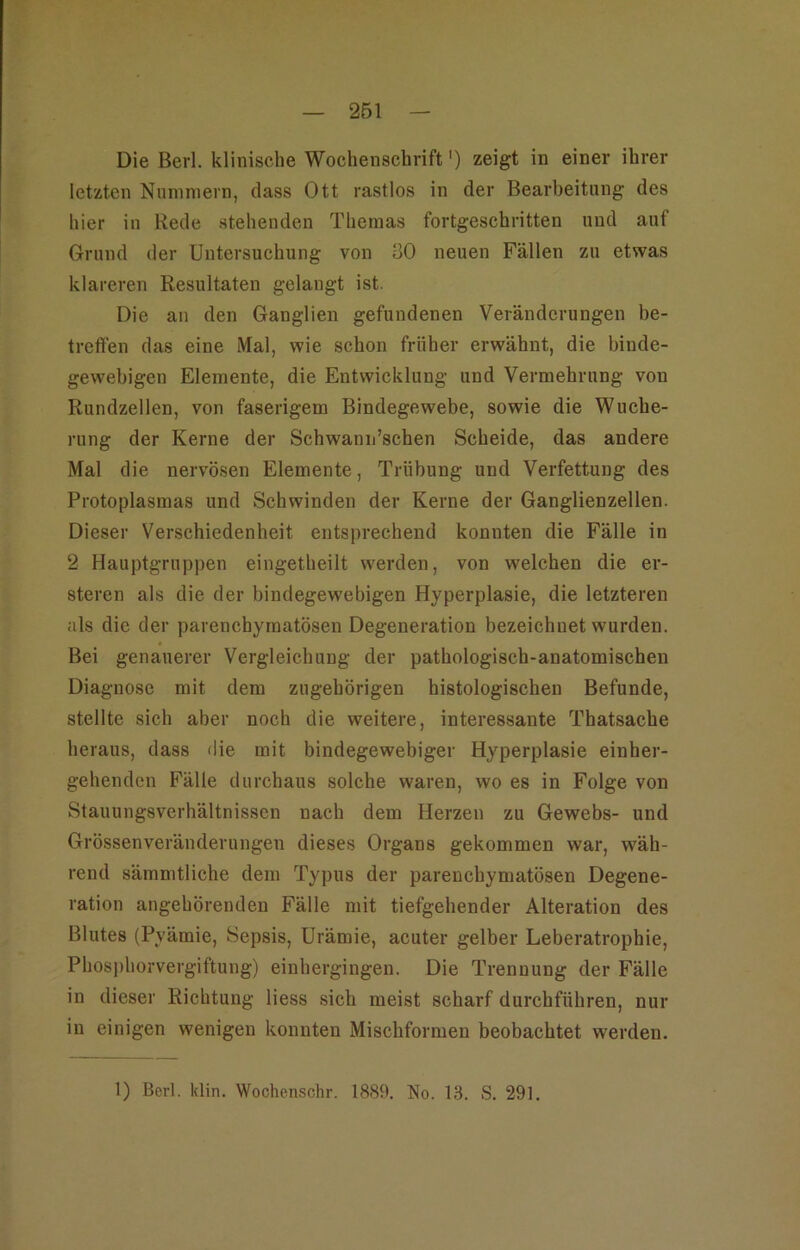 Die Berl. klinische Wochenschrift') zeigt in einer ihrer letzten Niininiern, dass Ott rastlos in der Bearbeitung des hier in Rede stehenden Themas fortgeschritten und auf Grund der Untersuchung von 80 neuen Fällen zu etwas klareren Resultaten gelangt ist. Die an den Ganglien gefundenen Veränderungen be- treflen das eine Mal, wie schon früher erwähnt, die binde- gewebigen Elemente, die Entwicklung und Vermehrung von Rundzellen, von faserigem Bindegewebe, sowie die Wuche- rung der Kerne der Schwann’schen Scheide, das andere Mal die nervösen Elemente, Trübung und Verfettung des Protoplasmas und Schwinden der Kerne der Ganglienzellen. Dieser Verschiedenheit entsprechend konnten die Fälle in 2 Hauptgruppen eingetheilt werden, von welchen die er- steren als die der bindegewebigen Hyperplasie, die letzteren als die der parenchymatösen Degeneration bezeichnet wurden. Bei genauerer Vergleichung der pathologisch-anatomischen Diagnose mit dem zugehörigen histologischen Befunde, stellte sich aber noch die weitere, interessante Thatsache heraus, dass die mit bindegewebiger Hyperplasie einher- gehenden Fälle durchaus solche waren, wo es in Folge von Stauungsverhältnissen nach dem Herzen zu Gewebs- und Grössenveränderungen dieses Organs gekommen war, wäh- rend sämmtliche dem Typus der parenchymatösen Degene- ration angehörenden Fälle mit tiefgehender Alteration des Blutes (Pyämie, Sepsis, Urämie, acuter gelber Leberatrophie, Phos])horvergiftung) einhergingen. Die Trennung der Fälle in dieser Richtung Hess sich meist scharf durchführen, nur in einigen wenigen konnten Mischformen beobachtet werden. 1) Bcrl. klin. Wochenschr. 1889. No. 13. S. 291.