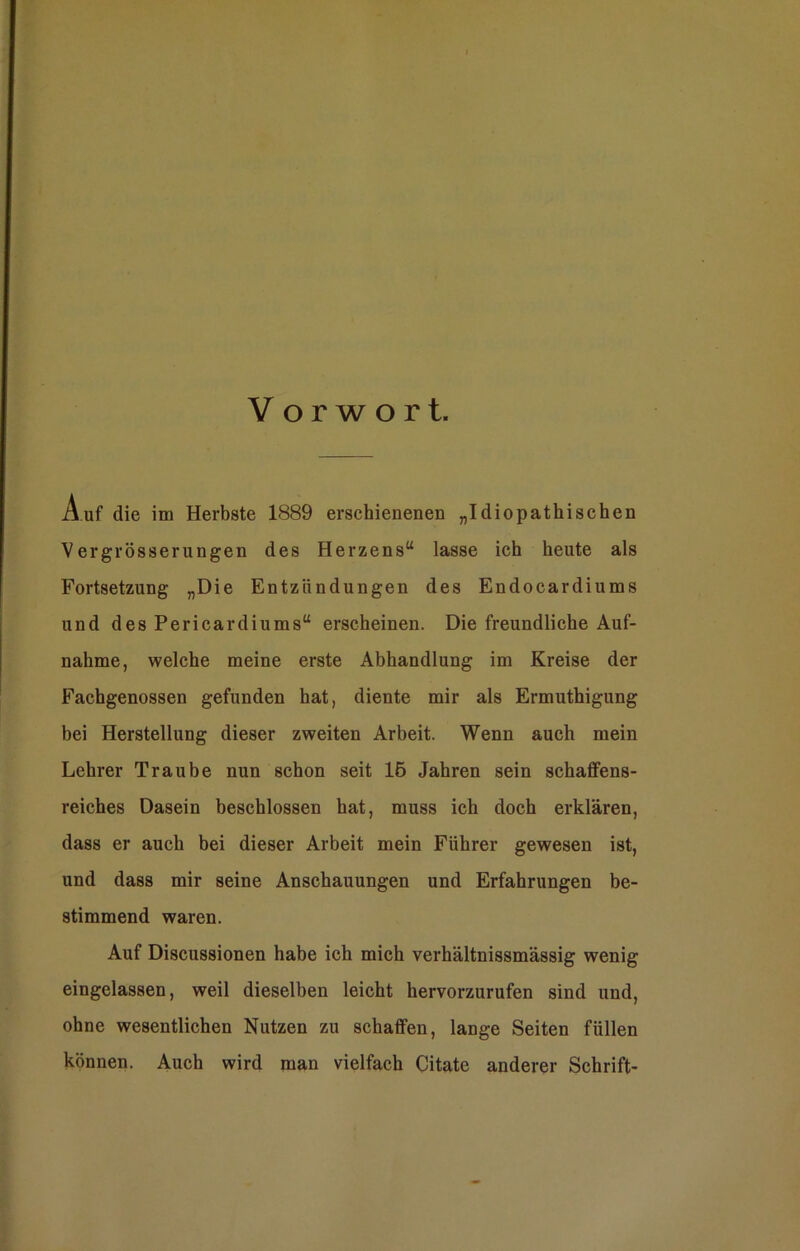 Vorwort. Auf die im Herbste 1889 erschienenen „Idiopathischen Vergrösserungen des Herzens“ lasse ich heute als Fortsetzung „Die Entzündungen des Endocardiums und des Pericardiums“ erscheinen. Die freundliche Auf- nahme, welche meine erste Abhandlung im Kreise der Fachgenossen gefunden hat, diente mir als Ermuthigung bei Herstellung dieser zweiten Arbeit. Wenn auch mein Lehrer Traube nun schon seit 16 Jahren sein schaffens- reiches Dasein beschlossen hat, muss ich doch erklären, dass er auch bei dieser Arbeit mein Führer gewesen ist, und dass mir seine Anschauungen und Erfahrungen be- stimmend waren. Auf Discussionen habe ich mich verhältnissmässig wenig eingelassen, weil dieselben leicht hervorzurufen sind und, ohne wesentlichen Nutzen zu schaffen, lange Seiten füllen können. Auch wird man vielfach Citate anderer Schrift-