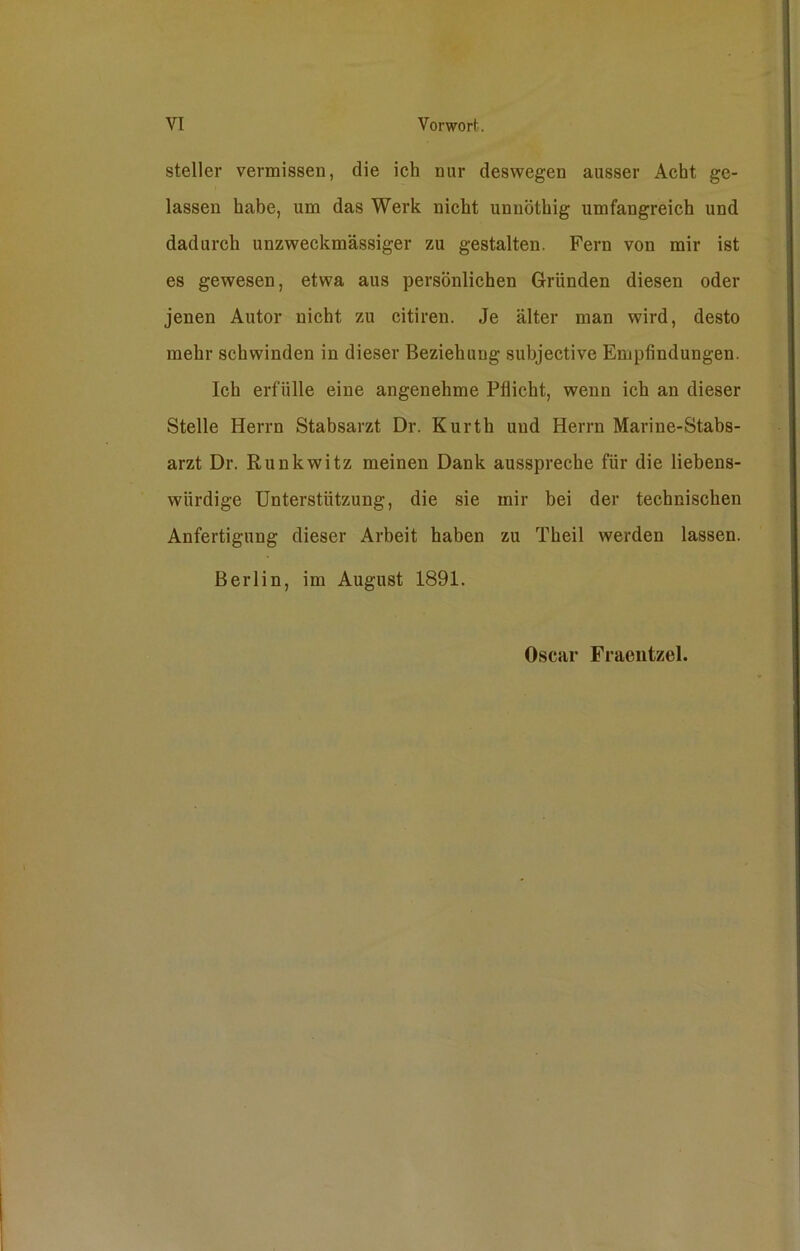 steiler vermissen, die ich nur deswegen ausser Acht ge- lassen habe, um das Werk nicht unnöthig umfangreich und dadurch unzweckmässiger zu gestalten. Fern von mir ist es gewesen, etwa aus persönlichen Gründen diesen oder jenen Autor nicht zu citiren. Je älter man wird, desto mehr schwinden in dieser Beziehung subjective Empfindungen. Ich erfülle eine angenehme Pflicht, wenn ich an dieser Stelle Herrn Stabsarzt Dr. Kurth und Herrn Marine-Stabs- arzt Dr. Runkwitz meinen Dank ausspreche für die liebens- würdige Unterstützung, die sie mir bei der technischen Anfertigung dieser Arbeit haben zu Theil werden lassen. Berlin, im August 1891. Oscar Fraentzel.