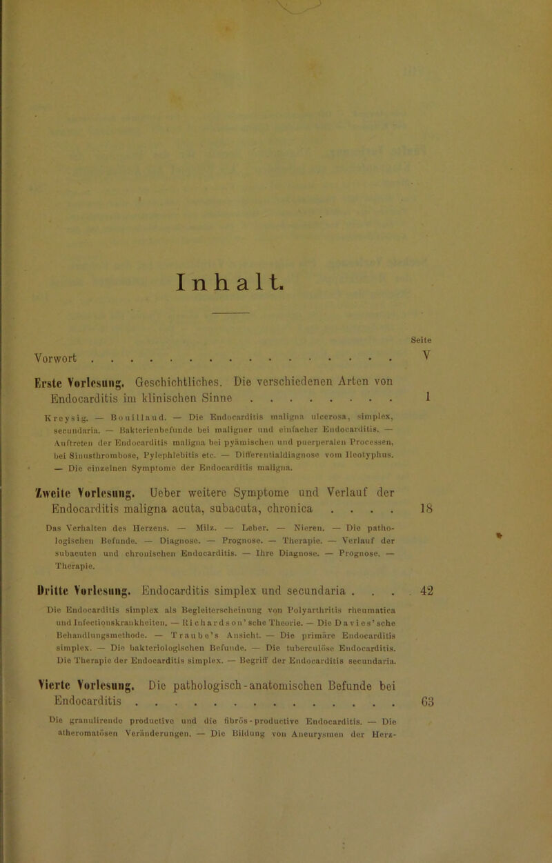 Inhalt. Seite Vorwort V Erste Vorlesung. Geschichtliches. Die verschiedenen Arten von Endocarditis im klinischen Sinne 1 Kreysig. — Bouilland. — Die Endocarditis maligna ulcerosa, Simplex, secundaria. — ßakterienbefunde bei maligner und einfacher Endocarditis. — Auftreten der Endocarditis maligna bei pyämischen und puerperalen Processen, bei Sinusthrombose, Pylephlebitis etc. — Difterentiaidiagnose vom lleotyphus. — Die einzelnen Symptome der Endocarditis maligna. '/.weite Vorlesung. Ueber weitere Symptome und Verlauf der Endocarditis maligna acuta, subacuta, chronica .... 18 Das Verhalten des Herzens. — Milz. — Leber. — Nieren. — Die patho- logischen Befunde. — Diagnose. — Prognose. — Therapie. — Verlauf der subacuten und chronischen Endocarditis. — Ihre Diagnose. — Prognose. — Therapie. Dritte Vorlesung. Endocarditis Simplex und secundaria . . . 42 Die Endocarditis Simplex als Begleiterscheinung von Polyarthritis rheumatica und Infectionskraukheiten. — liichardson’ sehe Theorie. — Die Dav i es’ sehe Behandlungsmethode. — Tranbe’s Ansicht. — Die primäre Endocarditis Simplex. — Die bakteriologischen Befunde. — Die tuberculöse Endocarditis. Die Therapie der Endocarditis Simplex. — Begriff der Endocarditis secundaria. Vierte Vorlesung. Die pathologisch-anatomischen Befunde bei Endocarditis G3 Die granulirende productive und die fibrös - productive Endocarditis. — Die atheromatösen Veränderungen. — Die Bildung von Aneurysmen der Herz-