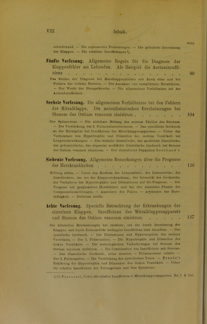 Scheidewand. — Die sogenannten Fensterungen. — Die plötzliche Zerreissung der Klappen. — Die relativen Insufficienzen *). Fünfte Vorlesung. Allgemeine Regeln für die Diagnose der Klappenfehler am Lebenden. Als Beispiel die Aorteninsuffi- cienz Das Stellen der Diagnose bei Herzklappenfehlern sub filtern vitae und bei Fehlern des rechten Herzens. — Die Annahme von complieirten Herzfehlern. — Der Werth der Herzgeräusche. — Dio allgemeinen Verhältnisse bei der Aorteninsufficienz. Sechste Vorlesung. Die allgemeinen Verhältnisse bei den Fehlern der Mitralklappe. Die auscultatorischen Erscheinungen bei Stenose des Ostium venosum sinistrum Der Spitzenstoss. — Die sichtbare Hebung des unteren Theiles des Sternum. — Die Verstärkung des 2. Pulmonalarterientones. — Das systolische Geräusch an der Herzspitze bei Insufficienz des Mitralklappenapparates. — lieber das Vorkommen von Hypertrophie und Dilatation des rechten Ventrikels bei Lungenerkrankungen. — Das einfache diastolische, das moditicirt diastolische, das präsystolische, das abgesetzt modificirt diastolische Geräusch bei Stenose des Ostium venosum sinistrum. — Der diastolische Doppelton Bouill au d’ s. Siebente Vorlesung. Allgemeine Bemerkungen über die Prognose der Herzkrankheiten Heilung selten. — Ueber den Einfluss des Lebensalters, der Lebensweise, des Geschlechtes, der Art der Klappenerkraukung, der Intensität der Geräusche, des Verhaltens der Hypertrophien und Dilatationen auf die Prognose. — Die Prognose bei progressiven Herzfehlern und bei den einzelnen Phasen der Compensationsstörungen. — Aussetzen des Pulses. — Arythmien der Herz- thätigkeit. — Delirium cordis. Achte Vorlesung. Specielle Betrachtung der Erkrankungen der einzelnen Klappen. Insufficienz des Mitralklappenapparats und Stenose des Ostium venosum sinistrum Die klinischen Erscheinungen bei relativer, bei der durch Zerreissung der Klappen und durch Endocarditis bedingten Insufficienz sind dieselben. — Das systolische Geräusch. — Die Dilatationen und Hypertrophien des rechten Ventrikels. — Der 2. Pulmonalton. — Die Hypertrophie und Dilatation des linken Ventrikels. — Die pathologischen Veränderungen bei Stenose des Ostium venosum sinistrum. — Die Combination von Insufficienz mit Stenose. — Das diastolische Geräusch, seine Abarten. — Fremisseinent cataire. — Der 2. Pulmonalton. — Die Verstärkung des systolischen Tones. — Traube s Erklärung der Hypertrophie und Dilatation des linken Ventrikels. Ueber die relative Insufficienz der Tricuspidalis und ihre Symptome. 1) O. Fra eil tzel, Ueber die relative Insufficienz d. Mitralklappenapparates. Bd. I. 8eite 80 104 11G 137