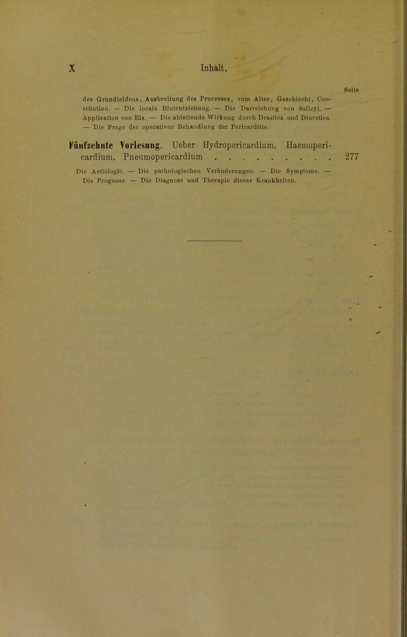 des Grundleidens, Ausbreitung des Processes, vom Alter, Geschlecht, Con- stitution. — Die locale Blutentziehung. — Die Darreichung von Salicyl. — Application von Eis. — Die ableitende Wirkung durch Drastica und Diuretica. — Die Frage der operativen Behandlung der Pericarditis. Fünfzehnte Vorlesung. Ueber Hydropericardium. Haemoperi- cardium. Pneumoperioardium Die Actiologie. — Die pathologischen Veränderungen. — Die Symptome. — Die Prognose. — Die Diagnoso und Therapie dieser Krankheiten.