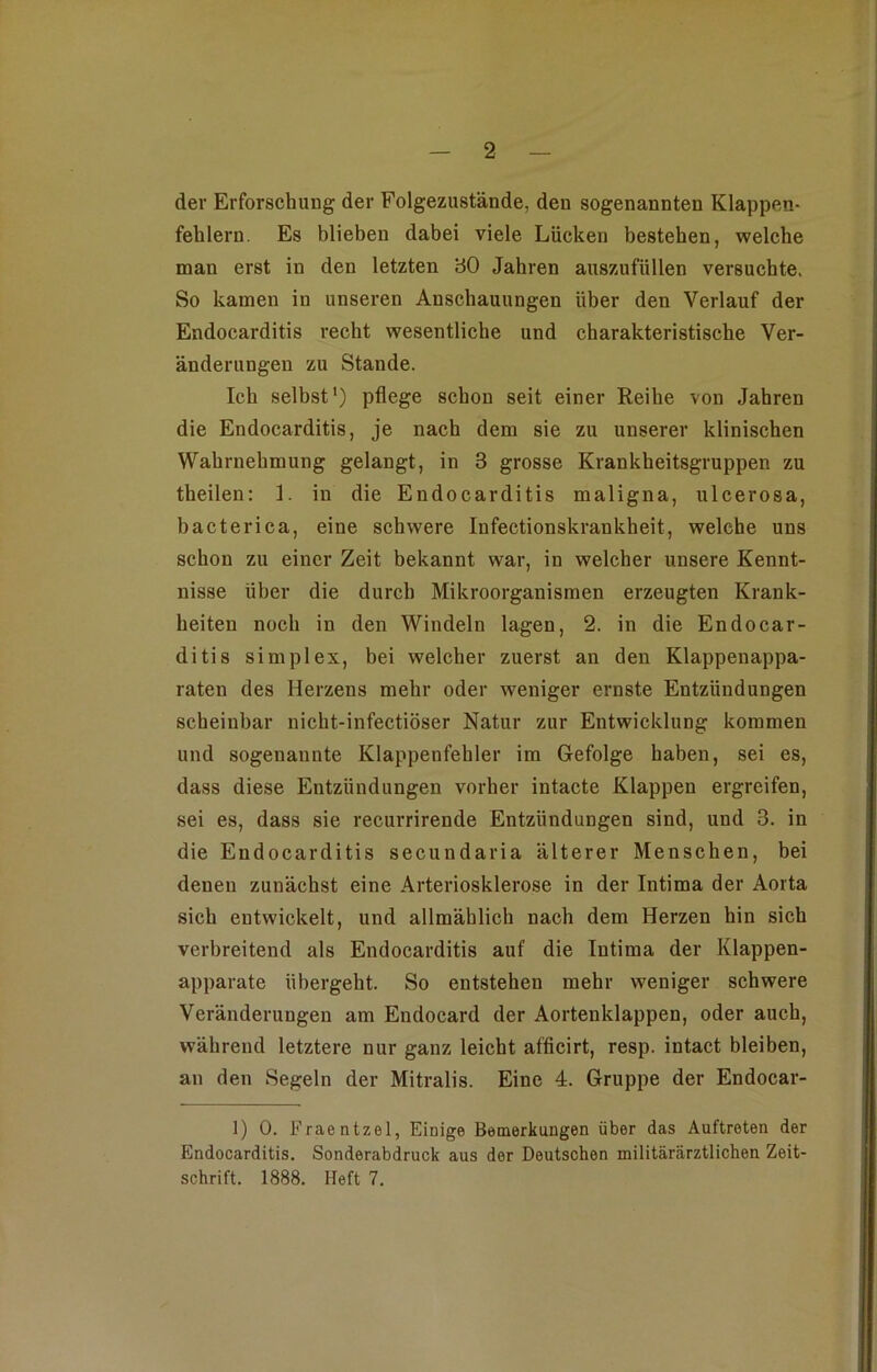 der Erforschung der Eolgezustände, den sogenannten Klappen- fehlern. Es blieben dabei viele Lücken bestehen, welche man erst in den letzten 30 Jahren auszufüllen versuchte. So kamen in unseren Anschauungen über den Verlauf der Endocarditis recht wesentliche und charakteristische Ver- änderungen zu Stande. Ich seihst1) pflege schon seit einer Reihe von Jahren die Endocarditis, je nach dem sie zu unserer klinischen Wahrnehmung gelangt, in 3 grosse Krankheitsgruppen zu theilen: 1. in die Endocarditis maligna, ulcerosa, bacterica, eine schwere Infectionskrankheit, welche uns schon zu einer Zeit bekannt war, in welcher unsere Kennt- nisse über die durch Mikroorganismen erzeugten Krank- heiten noch in den Windeln lagen, 2. in die Endocar- ditis simplex, bei welcher zuerst an den Klappenappa- raten des Herzens mehr oder weniger ernste Entzündungen scheinbar nicht-infectiöser Natur zur Entwicklung kommen und sogenannte Klappenfehler im Gefolge haben, sei es, dass diese Entzündungen vorher intacte Klappen ergreifen, sei es, dass sie recurrirende Entzündungen sind, und 3. in die Endocarditis secundaria älterer Menschen, bei denen zunächst eine Arteriosklerose in der Intima der Aorta sich entwickelt, und allmählich nach dem Herzen hin sich verbreitend als Endocarditis auf die Intima der Klappen- apparate übergeht. So entstehen mehr weniger schwere Veränderungen am Endocard der Aortenklappen, oder auch, während letztere nur ganz leicht afficirt, resp. intact bleiben, an den Segeln der Mitralis. Eine 4. Gruppe der Endocar- 1) 0. Fraentzel, Einige Bemerkungen über das Auftreten der Endocarditis. Sonderabdruck aus der Deutschen militärärztlichen Zeit- schrift. 1888. Heft 7.