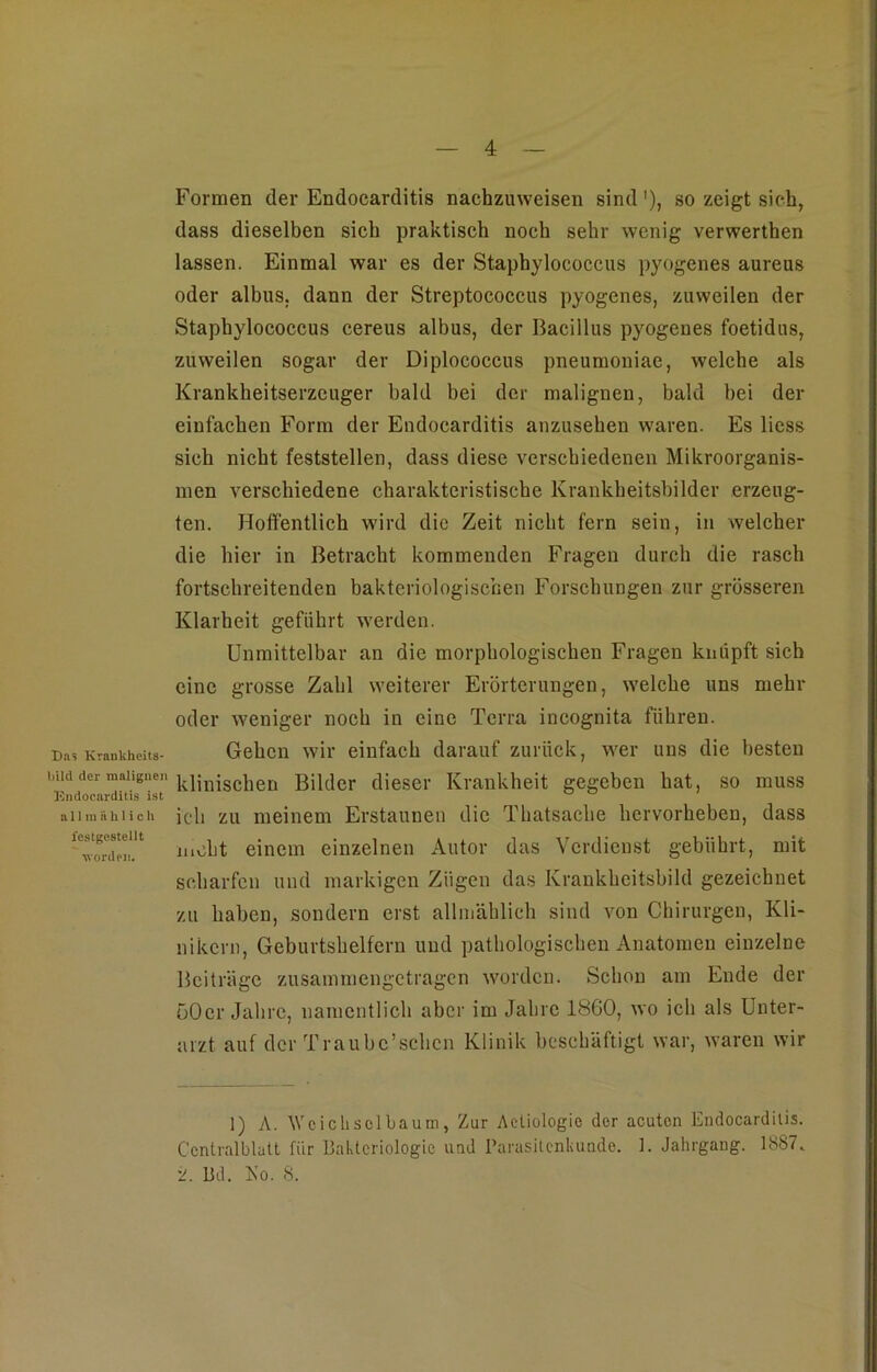 Das Krankheits- l>ild der malignen Kndoearditis ist a 11 m ii h 1 i c li festgestellt worden. Formen der Endocarditis nachzuweisen sind1), so zeigt sieh, dass dieselben sich praktisch noch sehr wenig verwerthen lassen. Einmal war es der Staphylococcus pyogenes aureus oder albus, dann der Streptococcus pyogenes, zuweilen der Staphylococcus cereus albus, der Bacillus pyogenes foetidus, zuweilen sogar der Diplococcus pneumoniae, welche als Krankheitserzeuger bald bei der malignen, bald bei der einfachen Form der Endocarditis anzusehen waren. Es liess sich nicht feststellen, dass diese verschiedenen Mikroorganis- men verschiedene charakteristische Krankheitsbilder erzeug- ten. Hoffentlich wird die Zeit nicht fern sein, in welcher die hier in Betracht kommenden Fragen durch die rasch fortschreitenden bakteriologischen Forschungen zur grösseren Klarheit geführt werden. Unmittelbar an die morphologischen Fragen knüpft sich eine grosse Zahl weiterer Erörterungen, welche uns mehr oder weniger noch in eine Terra incognita führen. Gehen wir einfach darauf zurück, wer uns die besten klinischen Bilder dieser Krankheit gegeben hat, so muss ich zu meinem Erstaunen die Thatsache hervorheben, dass mcht einem einzelnen Autor das Verdienst gebührt, mit scharfen und markigen Zügen das Krankheitsbild gezeichnet zu haben, sondern erst allmählich sind von Chirurgen, Kli- nikern, Geburtshelfern und pathologischen Anatomen einzelne Beiträge zusammengetragen worden. Schon am Ende der 50er Jahre, namentlich aber im Jahre 1860, wo ich als Unter- arzt auf der Traubc’schcn Klinik beschäftigt war, waren wir 1) A. Wcichsolbaum, Zur Actiologie der acuten Endocarditis. C'cntralblatt für Bakteriologie und Parasitenkunde. 1. Jahrgang. 1887. Bd. Ko. 8.