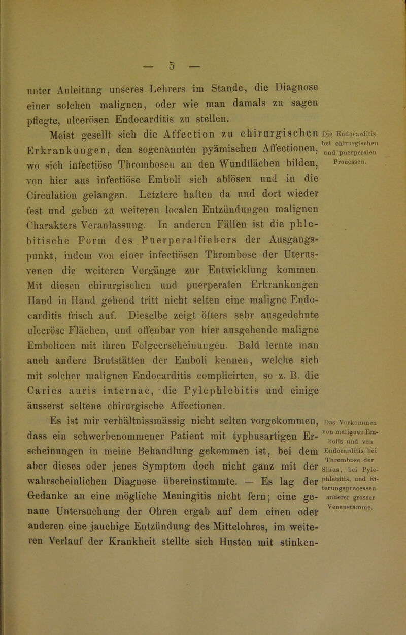 unter Anleitung unseres Lehrers im Stande, die Diagnose einer solchen malignen, oder wie man damals zu sagen pflegte, ulcerösen Endocarditis zu stellen. Meist gesellt sich die Affection zu chirurgischen rno Endocarditis Erkrankungen, den sogenannten pyämischen Aöectionen, uud puerperalen wo sich infectiöse Thrombosen an den Wundflächen bilden, Processen, von hier aus infectiöse Emboli sich ablösen und in die Circulation gelangen. Letztere haften da und dort wieder fest und geben zu weiteren localen Entzündungen malignen Charakters Veranlassung. In anderen Fällen ist die phle- bitische Form des Puerperalfiebers der Ausgangs- punkt, indem von einer infectiösen Thrombose der Uterus- venen die weiteren Vorgänge zur Entwicklung kommen. Mit diesen chirurgischen und puerperalen Erkrankungen Hand in Hand gehend tritt nicht selten eine maligne Endo- carditis frisch auf. Dieselbe zeigt öfters sehr ausgedehnte ulceröse Flächen, und offenbar von hier ausgehende maligne Embolieen mit ihren Folgeerscheinungen. Bald lernte man auch andere Brutstätten der Emboli kennen, welche sich mit solcher malignen Endocarditis complicirten. so z. B. die Caries auris internae, die Pylephlebitis und einige äusserst seltene chirurgische Affectionen. Es ist mir verhältnissmässig nicht selten vorgekommen, Das Vorkommen dass ein schwerbenommener Patient mit typhusartigen Er- '°,n,alie''ei,Era- scheinungen in meine Behandlung gekommen ist, bei dem Endocarditis t>ei aber dieses oder jenes Symptom doch nicht ganz mit der Sinu8_ bei Pyle. wahrscheinlichen Diagnose übereinstimmte. — Es lag der rhlebitis’ und Ei- Gedanke an eine mögliche Meningitis nicht fern; eine ge- anderer grosser naue Untersuchung der Ohren ergab auf dem einen oder 'enenMammc- anderen eine jauchige Entzündung des Mittelohres, im weite- ren Verlauf der Krankheit stellte sich Husten mit stinken-