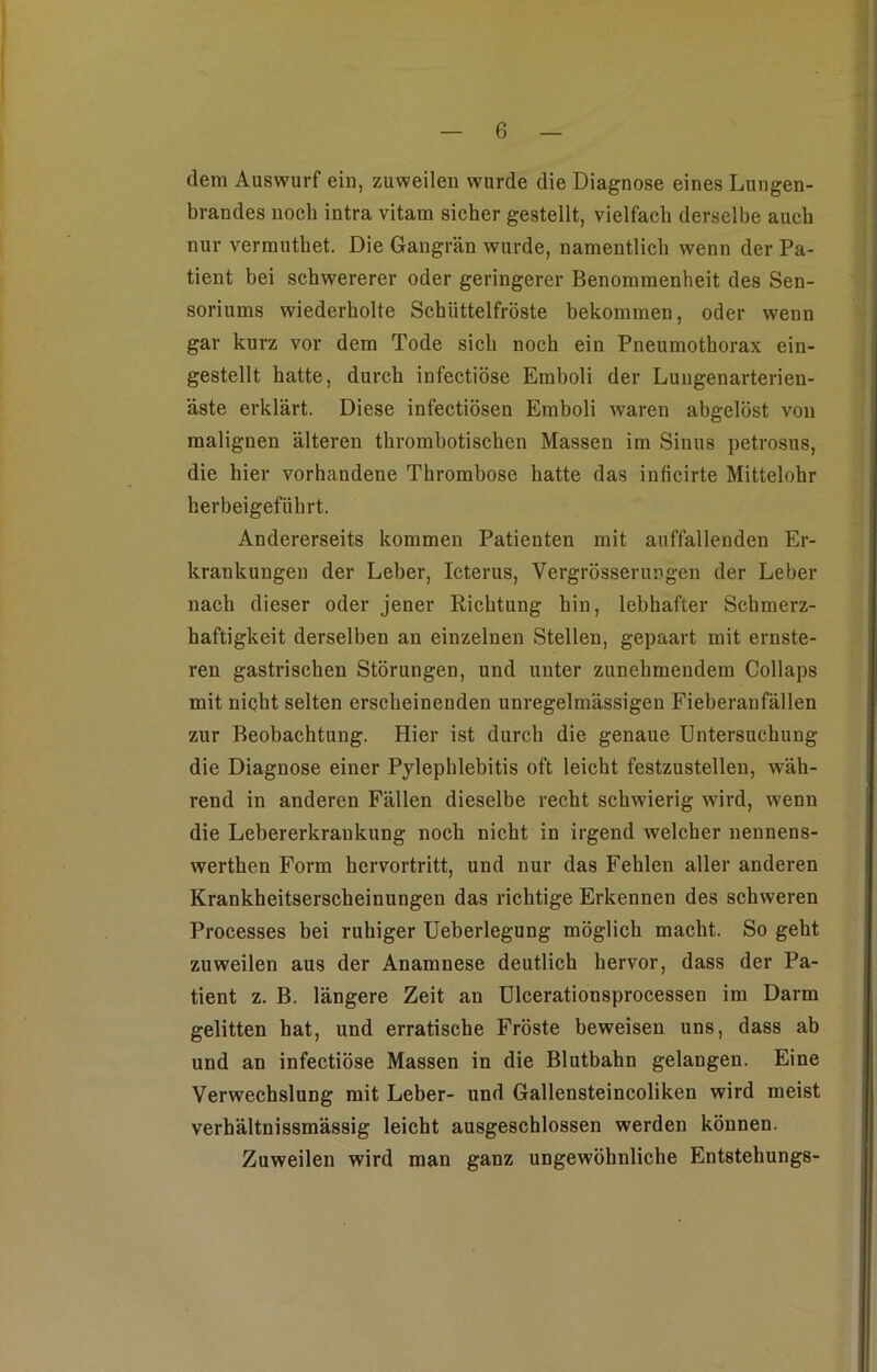 (lern Auswurf ein, zuweilen wurde die Diagnose eines Lungen- brandes noch intra vitam sicher gestellt, vielfach derselbe auch nur verrauthet. Die Gangrän wurde, namentlich wenn der Pa- tient bei schwererer oder geringerer Benommenheit des Sen- soriums wiederholte Schüttelfröste bekommen, oder wenn gar kurz vor dem Tode sich noch ein Pneumothorax ein- gestellt hatte, durch infectiöse Emboli der Lungenarterien- äste erklärt. Diese infectiösen Emboli waren abgelöst von malignen älteren thrombotischen Massen im Sinus petrosus, die hier vorhandene Thrombose hatte das inficirte Mittelohr herbeigeführt. Andererseits kommen Patienten mit auffallenden Er- krankungen der Leber, Icterus, Vergrösserungen der Leber nach dieser oder jener Richtung hin, lebhafter Schmerz- haftigkeit derselben an einzelnen Stellen, gepaart mit ernste- ren gastrischen Störungen, und unter zunehmendem Collaps mit nicht selten erscheinenden unregelmässigen Fieberanfällen zur Beobachtung. Hier ist durch die genaue Untersuchung die Diagnose einer Pylephlebitis oft leicht festzustellen, wäh- rend in anderen Fällen dieselbe recht schwierig wird, wenn die Lebererkrankung noch nicht in irgend welcher nennens- werthen Form hervortritt, und nur das Fehlen aller anderen Krankheitserscheinungen das richtige Erkennen des schweren Processes bei ruhiger Ueberlegung möglich macht. So geht zuweilen aus der Anamnese deutlich hervor, dass der Pa- tient z. B. längere Zeit an Ulcerationsprocessen im Darm gelitten hat, und erratische Fröste beweisen uns, dass ab und an infectiöse Massen in die Blutbabn gelangen. Eine Verwechslung mit Leber- und Gallensteincoliken wird meist verhältnissmässig leicht ausgeschlossen werden können. Zuweilen wird man ganz ungewöhnliche Entstehungs-