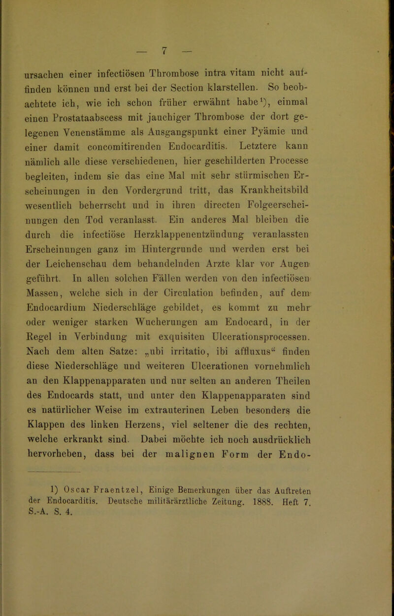 Ursachen einer infectiösen Thrombose intra vitam nicht auf- finden können und erst bei der Section klarstellen. So beob- achtete ich, wie ich schon früher erwähnt habe1), einmal einen Prostataabscess mit jauchiger Thrombose der dort ge- legenen Venenstämme als Ausgangspunkt einer Pyämie und einer damit eoncomitirenden Endocarditis. Letztere kann nämlich alle diese verschiedenen, hier geschilderten Processe begleiten, indem sie das eine Mal mit sehr stürmischen Er- scheinungen in den Vordergrund tritt, das Krankheitsbild wesentlich beherrscht und in ihren directen Folgeerschei- nungen den Tod veranlasst. Ein anderes Mal bleiben die durch die infectiöse Herzklappenentzündung veranlassten Erscheinungen ganz im Hintergründe und werden erst bei der Leichenschau dem behandelnden Arzte klar vor Augen geführt. In allen solchen Fällen werden von den infectiösen Massen, welche sich in der Circulation befinden, auf dem Endocardium Niederschläge gebildet, es kommt zu mehr oder weniger starken Wucherungen am Endocard, in der Regel in Verbindung mit exquisiten Ulcerationsprocessen. Nach dem alten Satze: „ubi irritatio, ibi affluxus“ finden diese Niederschläge und weiteren Ulcerationen vornehmlich an den Klappenapparaten und nur selten an anderen Theilen des Endocards statt, und unter den Klappenapparaten sind es natürlicher Weise im extrauterinen Leben besonders die Klappen des linken Herzens, viel seltener die des rechten, welche erkrankt sind. Dabei möchte ich noch ausdrücklich hervorheben, dass bei der malignen Form der Endo- 1) Oscar Fraentzel, Einige Bemerkungen über das Auftreten der Endocarditis. Deutsche militärärztliche Zeitung. 1888. Heft 7 S.-A. S. 4.
