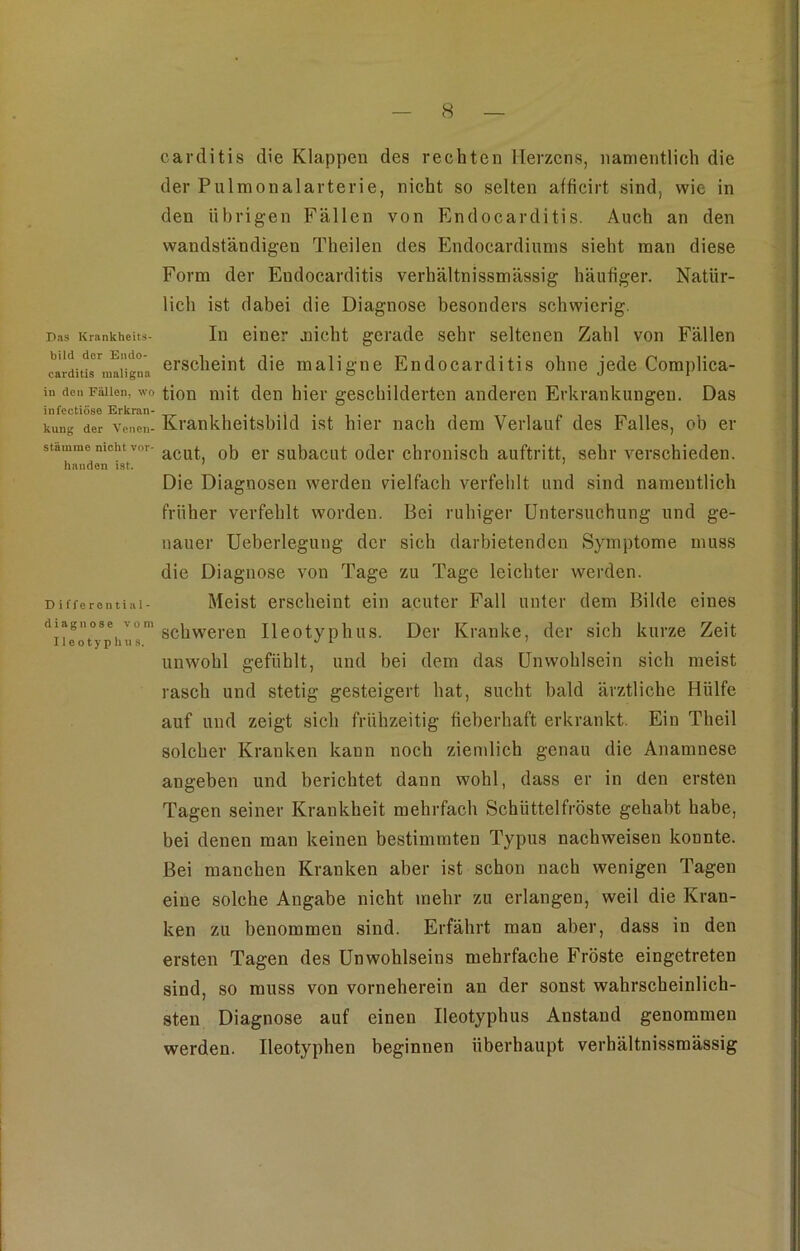 Das Krankheits- bild der Endo- carditis maligna in den Fällen, wo infectiöse Erkran- kung der Venen- stämme nicht vor- handen ist. Differential- diagnose vom 11 eo typ hu s. carditis die Klappen des rechten Herzens, namentlich die der Pulmonalarterie, nicht so selten afficirt sind, wie in den übrigen Fällen von Endocarditis. Auch an den wandständigen Theilen des Endocardiums sieht man diese Form der Endocarditis verhältnissmässig häufiger. Natür- lich ist dabei die Diagnose besonders schwierig. In einer .nicht gerade sehr seltenen Zahl von Fällen erscheint die maligne Endocarditis ohne jede Complica- tion mit den hier geschilderten anderen Erkrankungen. Das Krankheitsbild ist hier nach dem Verlauf des Falles, ob er acut, ob er subacut oder chronisch auftritt, sehr verschieden. Die Diagnosen werden vielfach verfehlt und sind namentlich früher verfehlt worden. Bei ruhiger Untersuchung und ge- nauer Ueberlegung der sich darbietenden Symptome muss die Diagnose von Tage zu Tage leichter werden. Meist erscheint ein acuter Fall unter dem Bilde eines schweren Ileotyphus. Der Kranke, der sich kurze Zeit unwohl gefühlt, und bei dem das Unwohlsein sich meist rasch und stetig gesteigert hat, sucht bald ärztliche Hülfe auf und zeigt sich frühzeitig fieberhaft erkrankt. Ein Theil solcher Kranken kann noch ziemlich genau die Anamnese angeben und berichtet dann wohl, dass er in den ersten Tagen seiner Krankheit mehrfach Schüttelfröste gehabt habe, bei denen man keinen bestimmten Typus nackweisen konnte. Bei manchen Kranken aber ist schon nach wenigen Tagen eine solche Angabe nicht mehr zu erlangen, weil die Kran- ken zu benommen sind. Erfährt man aber, dass in den ersten Tagen des Unwohlseins mehrfache Fröste eingetreten sind, so muss von vorneherein an der sonst wahrscheinlich- sten Diagnose auf einen Ileotyphus Anstand genommen werden. Ueotyphen beginnen überhaupt verhältnissmässig