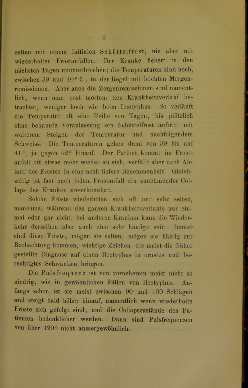 selten mit einem initialen Schüttelfrost, nie aber mit wiederholten Frostanfällen. Der Kranke fiebert in den nächsten Tagen ununterbrochen; die Temperaturen sind hoch, zwischen 39 und 40° C, in der Regel mit leichten Morgen- remissionen. Aber auch die Morgenremissionen sind nament- lich, wenn man post mortem den Krankheitsverlauf be- trachtet, weniger hoch wie beim Ileotyphus So verläuft die Temperatur oft eine Reihe von Tagen, bis plötzlich ohne bekannte Veranlassung ein Schüttelfrost auftritt mit weiterem Steigen der Temperatur und nachfolgendem Schweiss. Die Temperaturen gehen dann von 39 bis auf 41°, ja gegen 42 hinauf. Der Patient kommt im Frost- anfall oft etwas mehr wieder zu sich, verfällt aber nach Ab- lauf des Frostes in eine noch tiefere Benommenheit. Gleich- zeitig ist fast nach jedem Frostanfall ein zunehmender Col- laps des Kranken unverkennbar. Solche Fröste wiederholen sich oft nur sehr selten, manchmal während des ganzen Krankheitsverlaufs nur ein- mal oder gar nicht; bei anderen Kranken kann die Wieder- kehr derselben aber auch eine sehr häufige sein. Immer sind diese Fröste, mögen sie selten, mögen sie häufig zur Beobachtung kommen, wichtige Zeichen, die meist die früher gestellte Diagnose auf einen Ileotyphus in ernstes und be- rechtigtes Schwanken bringen. Die Pulsfrequenz ist von vorneherein meist nicht so niedrig, wie in gewöhnlichen Fällen von Ileotyphus. An- fangs schon ist sie meist zwischen 90 und 100 Schlägen und steigt bald höher hinauf, namentlich wenn wiederholte Fröste sich gefolgt sind, und die Collapszustände des Pa- tienten bedenklicher werden. Dann sind Pulsfrequenzen von über 120° nicht aussergewöhnlich.