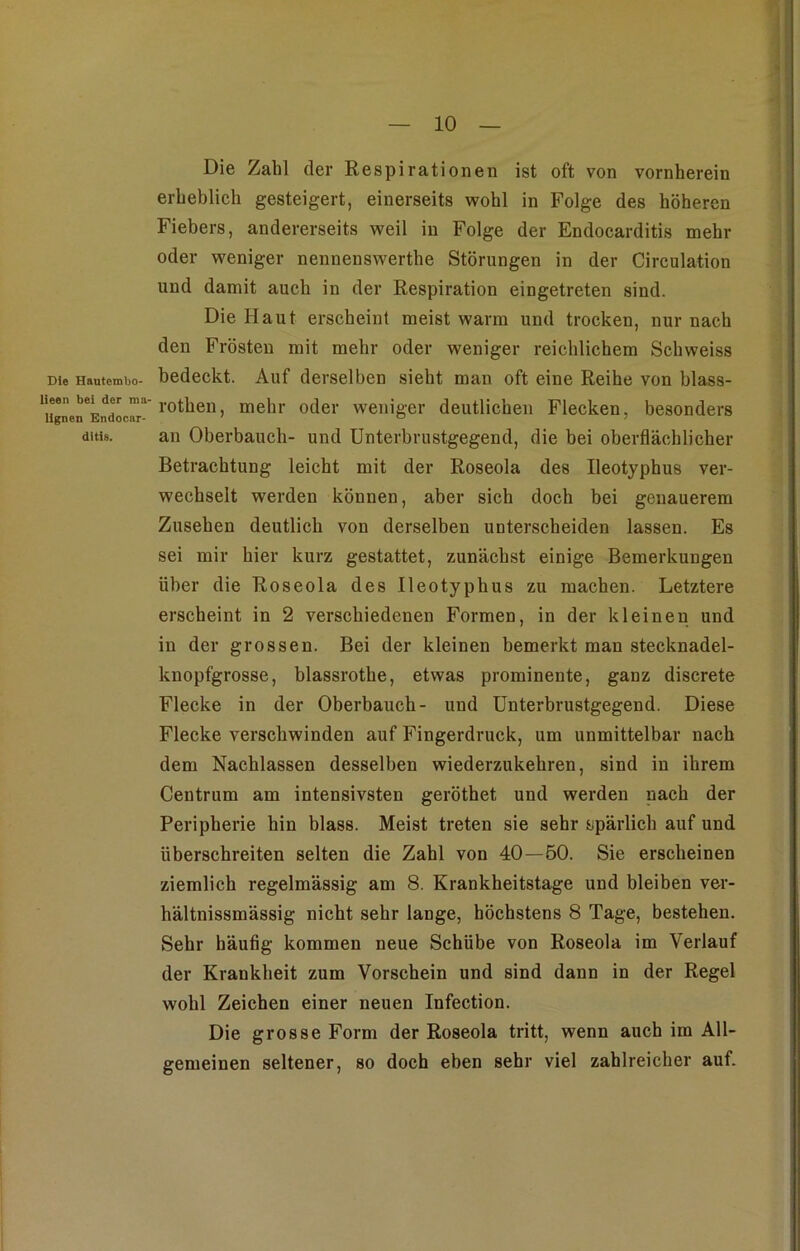 Die Zahl der Respirationen ist oft von vornherein erheblich gesteigert, einerseits wohl in Folge des höheren Fiebers, andererseits weil in Folge der Endocarditis mehr oder weniger nennenswerthe Störungen in der Circulation und damit auch in der Respiration eingetreten sind. Die Haut erscheint meist warm und trocken, nur nach den Frösten mit mehr oder weniger reichlichem Schweiss Die Hautembo- bedeckt. Auf derselben sieht man oft eine Reihe von blass- ‘r bei,drma' rothen, mehr oder weniger deutlichen Flecken, besonders ditis. an Oberbauch- und Unterbrustgegend, die bei oberflächlicher Betrachtung leicht mit der Roseola des Ileotyphus ver- wechselt werden köunen, aber sich doch bei genauerem Zusehen deutlich von derselben unterscheiden lassen. Es sei mir hier kurz gestattet, zunächst einige Bemerkungen über die Roseola des Ileotyphus zu machen. Letztere erscheint in 2 verschiedenen Formen, in der kleinen und in der grossen. Bei der kleinen bemerkt man stecknadel- knopfgrosse, blassrothe, etwas prominente, ganz discrete Flecke in der Oberbauch- und Unterbrustgegend. Diese Flecke verschwinden auf Fingerdruck, um unmittelbar nach dem Nachlassen desselben wiederzukehren, sind in ihrem Centrum am intensivsten geröthet und werden nach der Peripherie hin blass. Meist treten sie sehr spärlich auf und überschreiten selten die Zahl von 40—50. Sie erscheinen ziemlich regelmässig am 8. Krankheitstage und bleiben ver- hältnissmässig nicht sehr lange, höchstens 8 Tage, bestehen. Sehr häufig kommen neue Schübe von Roseola im Verlauf der Krankheit zum Vorschein und sind dann in der Regel wohl Zeichen einer neuen Infection. Die grosse Form der Roseola tritt, wenn auch im All- gemeinen seltener, so doch eben sehr viel zahlreicher auf.