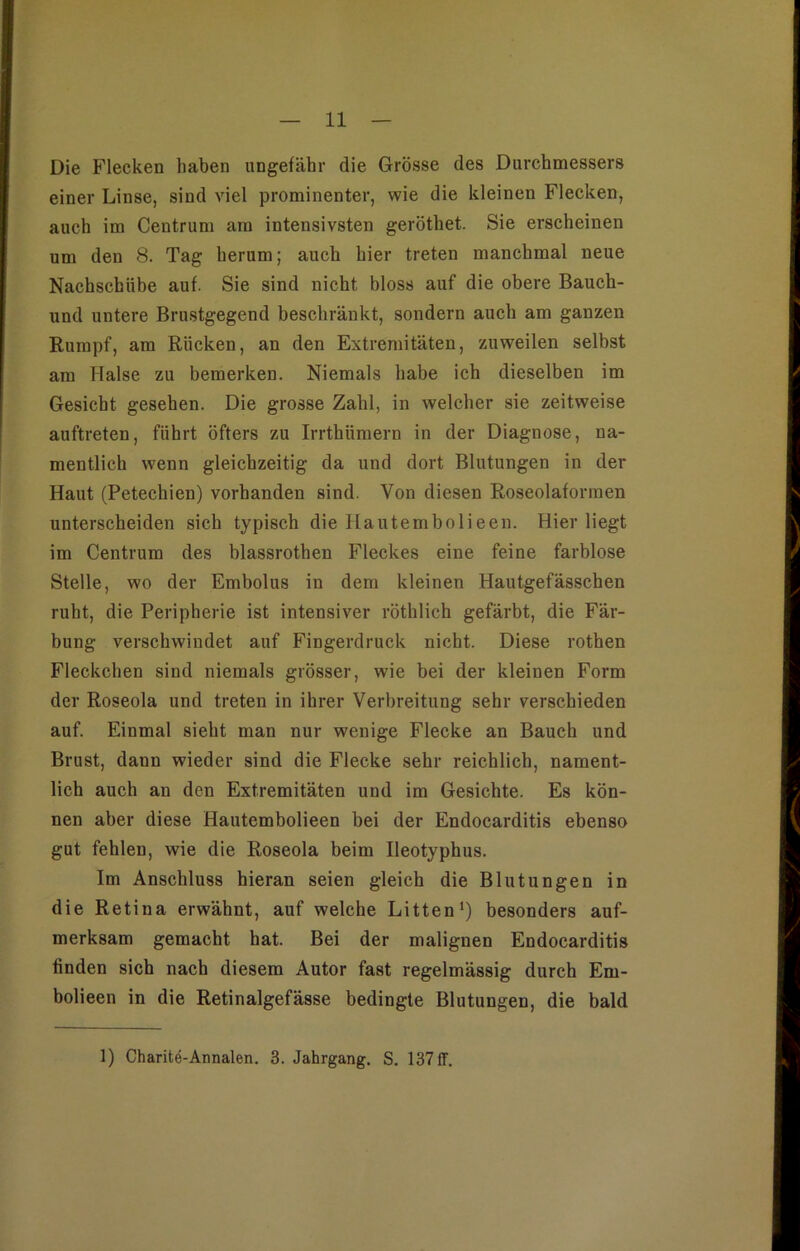 Die Flecken haben ungefähr die Grösse des Durchmessers einer Linse, sind viel prominenter, wie die kleinen Flecken, auch im Centrum am intensivsten geröthet. Sie erscheinen um den 8. Tag herum; auch hier treten manchmal neue Nachschübe auf. Sie sind nicht bloss auf die obere Bauch- und untere Brustgegend beschränkt, sondern auch am ganzen Rumpf, am Rücken, an den Extremitäten, zuweilen selbst am Halse zu bemerken. Niemals habe ich dieselben im Gesicht gesehen. Die grosse Zahl, in welcher sie zeitweise auftreten, führt öfters zu Irrthiimern in der Diagnose, na- mentlich wenn gleichzeitig da und dort Blutungen in der Haut (Petechien) vorhanden sind. Von diesen Roseolaforraen unterscheiden sich typisch die Hautemboli een. Hier liegt im Centrum des blassrothen Fleckes eine feine farblose Stelle, wo der Embolus in dem kleinen Hautgefässchen ruht, die Peripherie ist intensiver röthlich gefärbt, die Fär- bung verschwindet auf Fingerdruck nicht. Diese rothen Fleckchen sind niemals grösser, wie bei der kleinen Form der Roseola und treten in ihrer Verbreitung sehr verschieden auf. Einmal sieht man nur wenige Flecke an Bauch und Brust, dann wieder sind die Flecke sehr reichlich, nament- lich auch an den Extremitäten und im Gesichte. Es kön- nen aber diese Hautembolieen bei der Endocarditis ebenso gut fehlen, wie die Roseola beim Ileotyphus. Im Anschluss hieran seien gleich die Blutungen in die Retina erwähnt, auf welche Litten1) besonders auf- merksam gemacht hat. Bei der malignen Endocarditis finden sich nach diesem Autor fast regelmässig durch Em- bolieen in die Retinalgefässe bedingte Blutungen, die bald 1) Charite-Annalen. 3. Jahrgang. S. 137 ff.