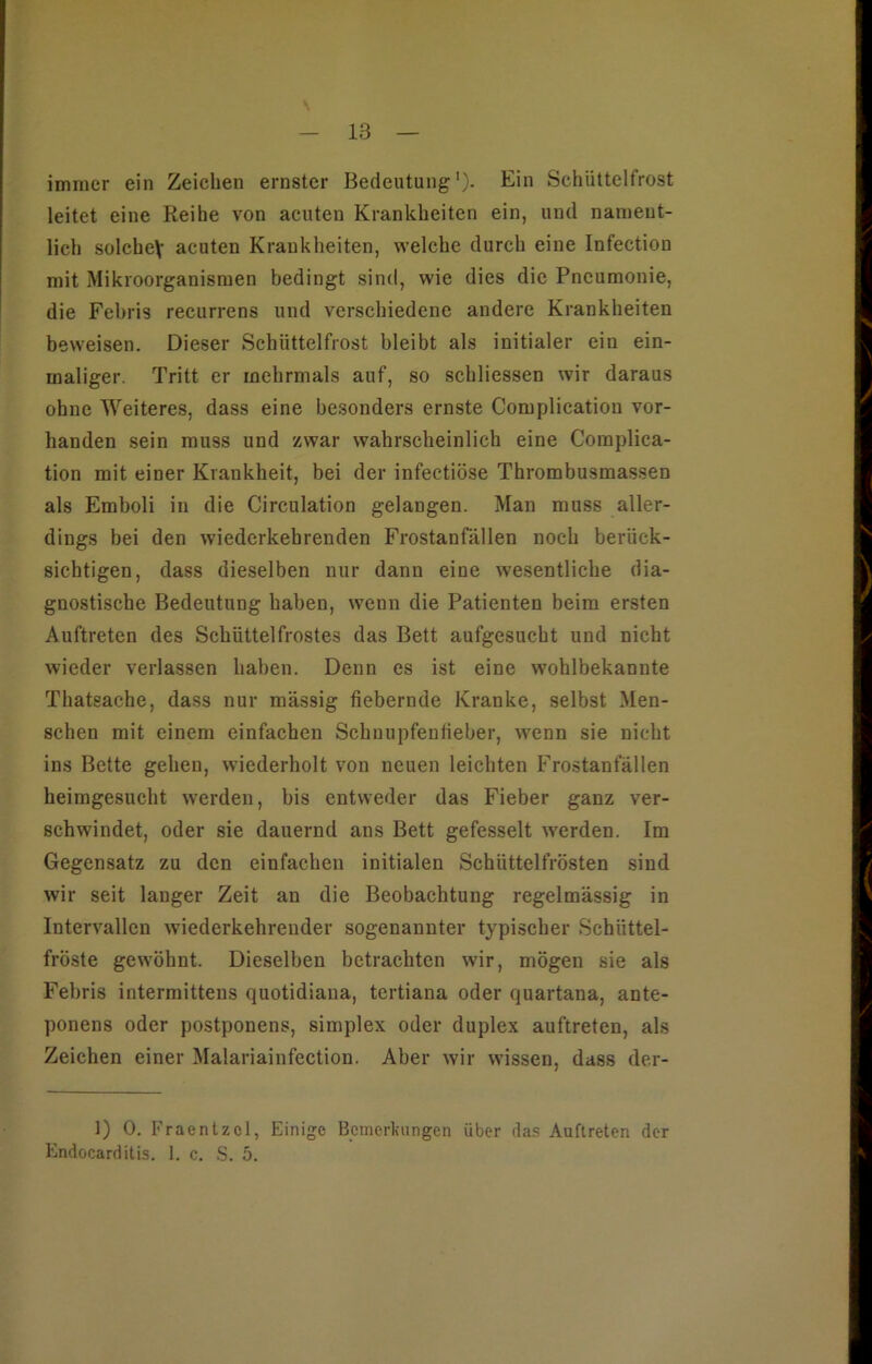 immer ein Zeichen ernster Bedeutung1)- Ein Schüttelfrost leitet eine Reihe von acuten Krankheiten ein, und nament- lich solcheV acuten Krankheiten, welche durch eine Infection mit Mikroorganismen bedingt sind, wie dies die Pneumonie, die Febris recurrens und verschiedene andere Krankheiten beweisen. Dieser Schüttelfrost bleibt als initialer ein ein- maliger. Tritt er mehrmals auf, so schliessen wir daraus ohne Weiteres, dass eine besonders ernste Complication vor- handen sein muss und zwar wahrscheinlich eine Coraplica- tion mit einer Krankheit, bei der infectiöse Thrombusmassen als Emboli in die Circulation gelangen. Man muss aller- dings bei den wiederkehrenden Frostanfällen noch berück- sichtigen, dass dieselben nur dann eine wesentliche dia- gnostische Bedeutung haben, wenn die Patienten beim ersten Auftreten des Schüttelfrostes das Bett aufgesucht und nicht wieder verlassen haben. Denn es ist eine wohlbekannte Thatsache, dass nur massig fiebernde Kranke, selbst Men- schen mit einem einfachen Schnupfenlieber, wenn sie nicht ins Bette gehen, wiederholt von neuen leichten Frostanfällen heimgesucht werden, bis entweder das Fieber ganz ver- schwindet, oder sie dauernd ans Bett gefesselt werden. Im Gegensatz zu den einfachen initialen Schüttelfrösten sind wir seit langer Zeit an die Beobachtung regelmässig in Intervallen wiederkehrender sogenannter typischer Schüttel- fröste gewöhnt. Dieselben betrachten wir, mögen sie als Febris intermittens quotidiana, tertiana oder quartana, ante- ponens oder postponens, simplex oder duplex auftreten, als Zeichen einer Malariainfection. Aber wir wissen, dass der- ]) 0. Fraentzcl, Einige Bemerkungen über das Auftreten der Endocarditis. 1. c. S. 5.