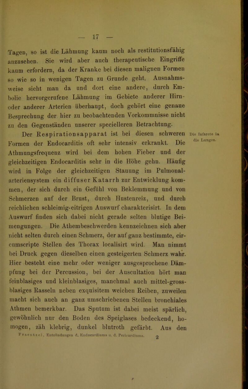 Tagen, so ist die Lähmung kaum noch als restitutionsfähig anzusehen. Sie wird aber auch therapeutische Eingriffe kaum erfordern, da der Kranke bei diesen malignen Formen 60 wie so in wenigen Tagen zu Grunde geht. Ausnahms- weise sieht man da und dort eine andere, durch Em- bolie hervorgerufene Lähmung im Gebiete anderer Hirn- oder anderer Arterien überhaupt, doch gehört eine genaue Besprechung der hier zu beobachtenden Vorkommnisse nicht zu den Gegenständen unserer specielleren Betrachtung. Der Respirationsapparat ist bei diesen schweren Formen der Endocarditis oft sehr intensiv erkrankt. Die Athmungsfrequenz wird bei dem hoben Fieber und der gleichzeitigen Endocarditis sehr in die Höhe gehn. Häufig wird in Folge der gleichzeitigen Stauung im Pulmonal- arteriensystem ein diffuser Katarrh zur Entwicklung kom- men, der sich durch ein Gefühl von Beklemmung und von Schmerzen auf der Brust, durch Hustenreiz, und durch reichlichen schleimig-eitrigen Auswurf cbarakterisirt. In dem Auswurf finden sich dabei nicht gerade selten blutige Bei- mengungen. Die Athembeschwerden kennzeichnen sich aber nicht selten durch einen Schmerz, der auf ganz bestimmte, cir- cumscripte Stellen des Thorax localisirt wird. Man nimmt bei Druck gegen dieselben einen gesteigerten Schmerz wahr. Hier besteht eine mehr oder weniger ausgesprochene Däm- pfung bei der Percussion, bei der Auscultation hört man feinblasiges und kleinblasiges, manchmal auch mittel-gross- blasiges Rasseln neben exquisitem weichen Reiben, zuweilen macht sich auch an ganz umschriebenen Stellen bronchiales Athmen bemerkbar. Das Sputum ist dabei meist spärlich, gewöhnlich nur den Boden des Speiglases bedeckend, ho- mogen, zäh klebrig, dunkel blutroth gefärbt. Aus den Fraentzcl, Entzündungen d. Kndocardiums u. d. Perieardiums. o Die Infarcte in die Lungen.