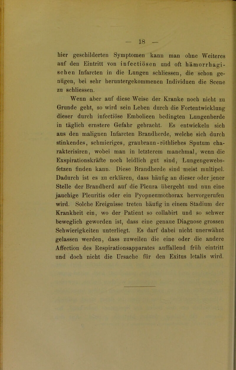 hier geschilderten Symptomen kann man ohne Weiteres auf den Eintritt von infectiösen und oft hämorrhagi- schen Infarcten in die Lungen schliessen, die schon ge- nügen, bei sehr heruntergekommenen Individuen die Scene zu schliessen. Wenn aber auf diese Weise der Kranke noch nicht zu Grunde geht, so wird sein Leben durch die Fortentwicklung dieser durch infectiöse Embolieen bedingten Lungenherde in täglich ernstere Gefahr gebracht. Es entwickeln sich aus den malignen Infarcten Brandherde, welche sich durch stinkendes, schmieriges, graubraun-röthliches Sputum cha- rakterisiren, wobei man in letzterem manchmal, wenn die Exspirationskräfte noch leidlich gut sind, Lungengewebs- fetzen finden kann. Diese Brandherde sind meist multipel. Dadurch ist es zu erklären, dass häufig an dieser oder jener Stelle der Brandherd auf die Pleura übergeht und nun eine jauchige Pleuritis oder ein Pyopneumothorax hervorgerufen wird. Solche Ereignisse treten häufig in einem Stadium der Krankheit ein, wo der Patient so collabirt und so schwer beweglich geworden ist, dass eine genaue Diagnose grossen Schwierigkeiten unterliegt. Es darf dabei nicht unerwähnt gelassen werden, dass zuweilen die eine oder die andere Affection des Respirationsapparates auffallend früh eintritt und doch nicht die Ursache für den Exitus letalis wird.