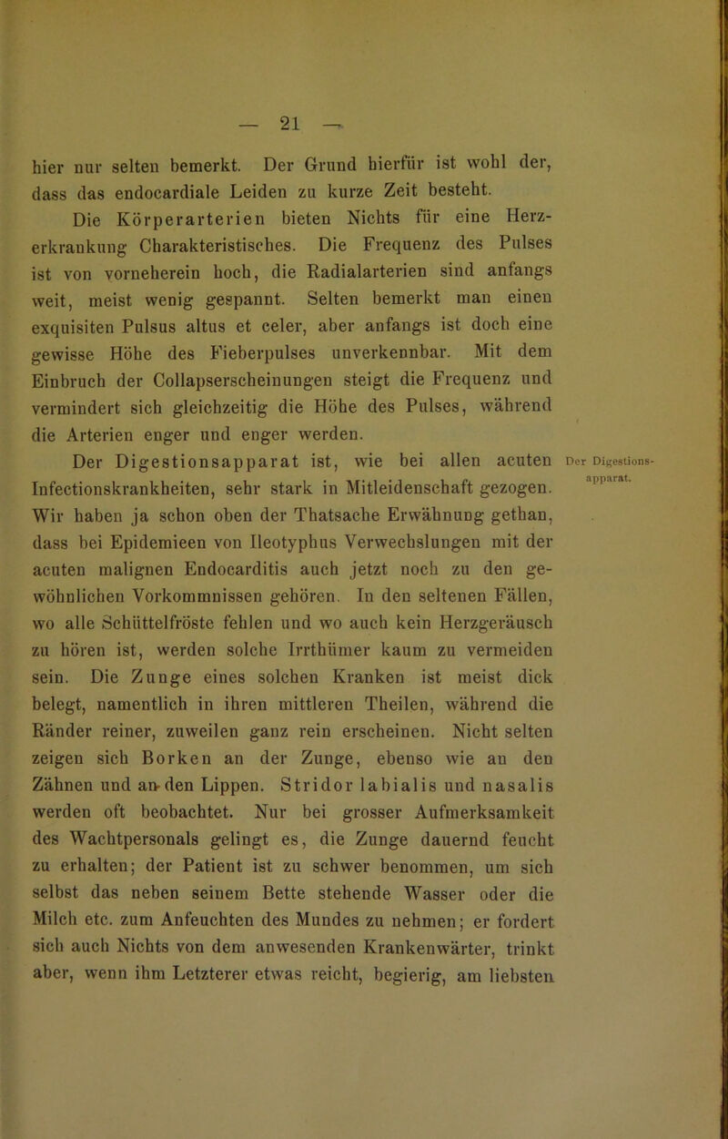 hier nur selten bemerkt. Der Grund hierfür ist wohl der, dass das endocardiale Leiden zu kurze Zeit besteht. Die Körperarterien bieten Nichts für eine Herz- erkrankung Charakteristisches. Die Frequenz des Pulses ist von vorneherein hoch, die Radialarterien sind anfangs weit, meist wenig gespannt. Selten bemerkt man einen exquisiten Pulsus altus et celer, aber anfangs ist doch eine gewisse Höhe des Fieberpulses unverkennbar. Mit dem Einbruch der Collapserscheinungen steigt die Frequenz und vermindert sich gleichzeitig die Höhe des Pulses, während die Arterien enger und enger werden. Der Digestionsapparat ist, wie bei allen acuten Der Digestions- Infectionskrankheiten, sehr stark in Mitleidenschaft gezogen. Wir haben ja schon oben der Thatsache Erwähnung gethan, dass bei Epidemieen von Ileotyphus Verwechslungen mit der acuten malignen Endocarditis auch jetzt noch zu den ge- wöhnlichen Vorkommnissen gehören. In den seltenen Fällen, wo alle Schüttelfröste fehlen und wo auch kein Herzgeräusch zu hören ist, werden solche Irrthiimer kaum zu vermeiden sein. Die Zunge eines solchen Kranken ist meist dick belegt, namentlich in ihren mittleren Theilen, während die Ränder reiner, zuweilen ganz rein erscheinen. Nicht selten zeigen sich Borken an der Zunge, ebenso wie au den Zähnen und an-den Lippen. Stridor labialis und nasalis werden oft beobachtet. Nur bei grosser Aufmerksamkeit des Wachtpersonals gelingt es, die Zunge dauernd feucht zu erhalten; der Patient ist zu schwer benommen, um sich selbst das neben seinem Bette stehende Wasser oder die Milch etc. zum Anfeuchten des Mundes zu nehmen; er fordert sich auch Nichts von dem anwesenden Krankenwärter, trinkt aber, wenn ihm Letzterer etwas reicht, begierig, am liebsten