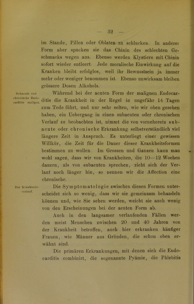 82 Subacute und chronische Endo- cardltis maligna. Der Krankheits- verlauf. im Stande, Pillen oder Oblaten zu schluckeu. In anderer Form aber spucken sie das Chinin des schlechten Ge- schmacks wegen aus. Ebenso werden Klystiere mit Chinin sofort wieder entleert. Jede moralische Einwirkung auf die Kranken bleibt erfolglos, weil ihr Bewusstsein ja immer mehr oder weniger benommen ist. Ebenso unwirksam bleiben grössere Dosen Alkohols. Während bei der acuten Form der malignen Endocar- ditis die Krankheit in der Regel in ungefähr 14 Tagen zum Tode führt, und nur sehr selten, wie wir oben gesehen haben, ein Uebergang in einen subacuten oder chronischen Verlauf zu beobachten ist, nimmt die von vorneherein sub- acute oder chronische Erkrankung selbstverständlich viel längere Zeit in Anspruch. Es unterliegt einer gewissen Willkür, die Zeit für die Dauer dieser Krankheitsformen bestimmen zu wollen. Im Grossen und Ganzen kann man wohl sagen, dass wir von Krankheiten, die 10—12 Wochen dauern, als von subacuten sprechen, zieht sich der Ver- lauf noch länger hin, so nennen wir die Affection eine chronische. Die Symptomatologie zwischen diesen Formen unter- scheidet sich so wenig, dass wir sie gemeinsam behandeln können und, wie Sie sehen werden, weicht sie auch wenig von den Erscheinungen bei der acuten Form ab. Auch in den langsamer verlaufenden Fällen wer- den meist Menschen zwischen 20 und 40 Jahren von der Krankheit betroffen, auch hier erkranken häufiger Frauen, wie Männer aus Gründen, die schon oben er- wähnt sind. Die primären Erkrankungen, mit denen sich die Eudo- earditis combinirt, die sogenannte Pyämie, die Phlebitis