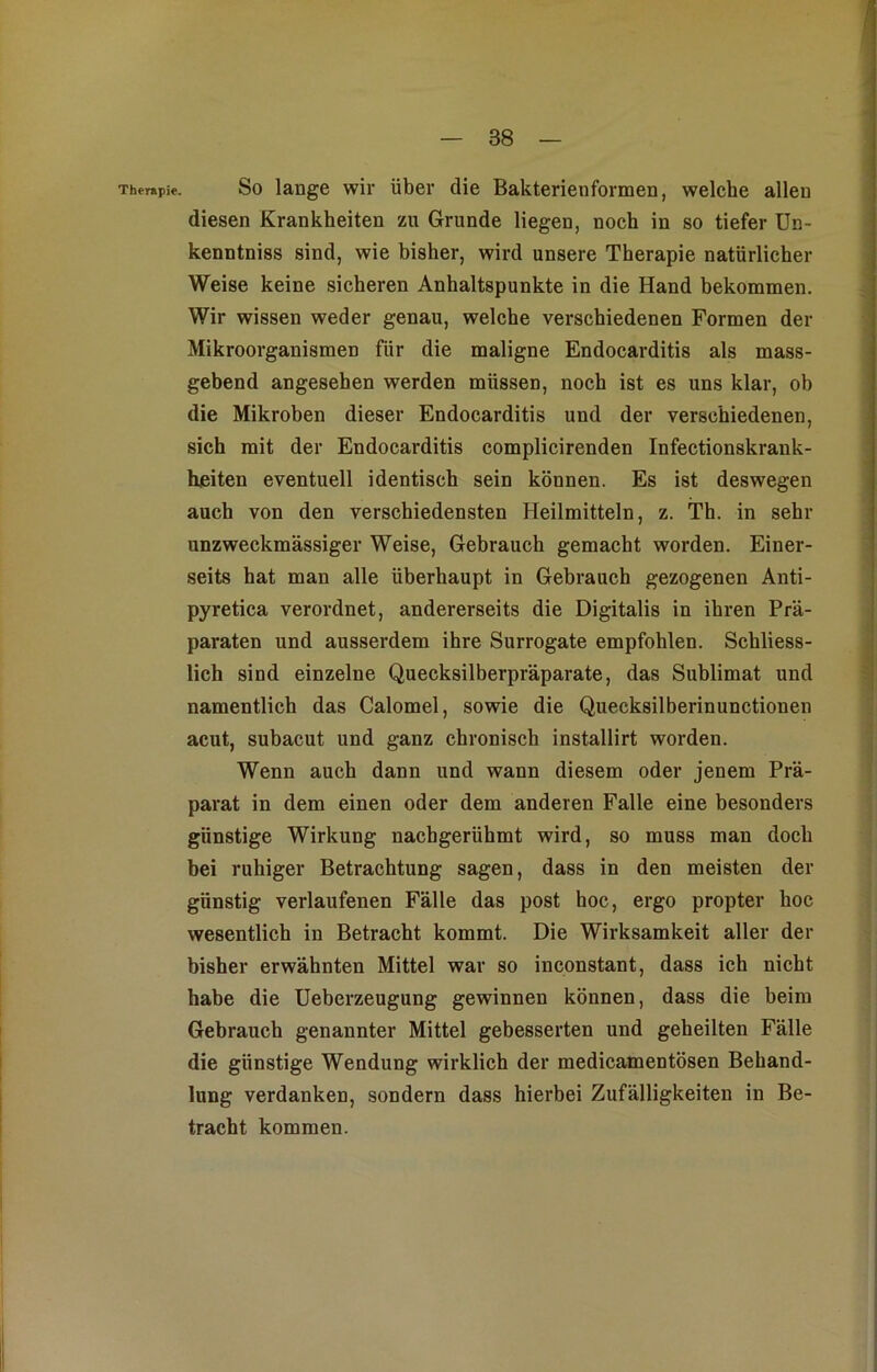 Therapie. So lauge wir über die Bakterienformen, welche allen diesen Krankheiten zu Grunde liegen, noch in so tiefer Un- kenntniss sind, wie bisher, wird unsere Therapie natürlicher Weise keine sicheren Anhaltspunkte in die Hand bekommen. Wir wissen weder genau, welche verschiedenen Formen der Mikroorganismen für die maligne Endocarditis als mass- gebend angesehen werden müssen, noch ist es uns klar, ob die Mikroben dieser Endocarditis und der verschiedenen, sich mit der Endocarditis complicirenden Infectionskrank- heiten eventuell identisch sein können. Es ist deswegen auch von den verschiedensten Heilmitteln, z. Th. in sehr unzweckmässiger Weise, Gebrauch gemacht worden. Einer- seits hat man alle überhaupt in Gebrauch gezogenen Anti- pyretica verordnet, andererseits die Digitalis in ihren Prä- paraten und ausserdem ihre Surrogate empfohlen. Schliess- lich sind einzelne Quecksilberpräparate, das Sublimat und namentlich das Calomel, sowie die Quecksilberinunctionen acut, subacut und ganz chronisch installirt worden. Wenn auch dann und wann diesem oder jenem Prä- parat in dem einen oder dem anderen Falle eine besonders günstige Wirkung nachgerühmt wird, so muss man doch bei ruhiger Betrachtung sagen, dass in den meisten der günstig verlaufenen Fälle das post hoc, ergo propter hoc wesentlich in Betracht kommt. Die Wirksamkeit aller der bisher erwähnten Mittel war so inconstant, dass ich nicht habe die Ueberzeugung gewinnen können, dass die beim Gebrauch genannter Mittel gebesserten und geheilten Fälle die günstige Wendung wirklich der medicamentösen Behand- lung verdanken, sondern dass hierbei Zufälligkeiten in Be- tracht kommen.