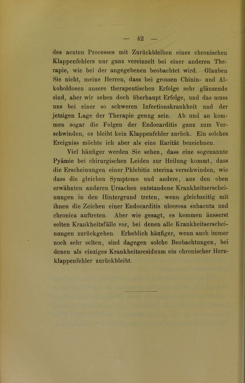 des acuten Processes mit Zurückbleiben eines chronischen Klappenfehlers nur ganz vereinzelt bei einer anderen The- rapie, wie bei der angegebenen beobachtet wird. Glauben Sie nicht, meine Herren, dass bei grossen Chinin- und Al- koholdosen unsere therapeutischen Erfolge sehr glänzende sind, aber wir sehen doch überhaupt Erfolge, und das muss uns bei einer so schweren Infectionskrankheit und der jetzigen Lage der Therapie genug sein. Ab und an kom- men sogar die Folgen der Endocarditis ganz zum Ver- schwinden, es bleibt kein Klappenfehler zurück. Ein solches Ereigniss möchte ich aber als eine Rarität bezeichnen. Viel häufiger werden Sie sehen, dass eine sogenannte Pyämie bei chirurgischen Leiden zur Heilung kommt, dass die Erscheinungen einer Phlebitis uterina verschwinden, wie dass die gleichen Symptome und andere, aus den oben erwähnten anderen Ursachen entstandene Krankheitserschei- nungen in den Hintergrund treten, wenn gleichzeitig mit ihnen die Zeichen einer Endocarditis ulcerosa subacuta und chronica auftreten. Aber wie gesagt, es kommen äusserst selten Krankheitsfälle vor, bei denen alle Krankheitserschei- nungen zurückgehen. Erheblich häufiger, wenn auch immer noch sehr selten, sind dagegen solche Beobachtungen, bei denen als einziges Krankheitsresiduum ein chronischer Herz- klappenfehler zurückbleibt.